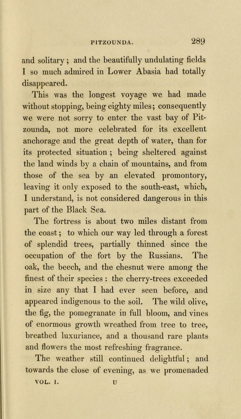 and solitary; and the beautifully undulating fields I so much admired in Lower Abasia had totally disappeared. This was the longest voyage we had made without stopping, being eighty miles; consequently we were not sorry to enter the vast bay of Pit- zounda, not more celebrated for its excellent anchorage and the great depth of water, than for its protected situation ; being sheltered against the land winds by a chain of mountains, and from those of the sea by an elevated promontory, leaving it only exposed to the south-east, which, I understand, is not considered dangerous in this part of the Black Sea. The fortress is about two miles distant from the coast; to which our way led through a forest of splendid trees, partially thinned since the occupation of the fort by the Russians. The oak, the beech, and the chesnut were among the finest of their species : the cherry-trees exceeded in size any that I had ever seen before, and appeared indigenous to the soil. The wild olive, the fig, the pomegranate in full bloom, and vines of enormous growth wreathed from tree to tree, breathed luxuriance, and a thousand rare plants and flowers the most refreshing fragrance. The weather still continued delightful; and towards the close of evening, as we promenaded VOL. i. u