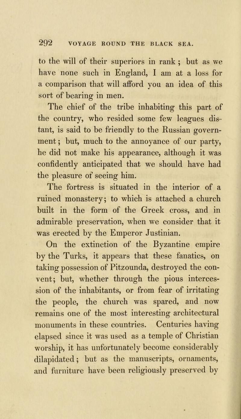 to the will of their superiors in rank ; but as we have none such in England, I am at a loss for a comparison that will afford you an idea of this sort of bearing in men. The chief of the tribe inhabiting this part of the country, who resided some few leagues dis- tant, is said to be friendly to the Russian govern- ment ; but, much to the annoyance of our party, he did not make his appearance, although it was confidently anticipated that we should have had the pleasure of seeing him. The fortress is situated in the interior of a ruined monastery; to which is attached a church built in the form of the Greek cross, and in admirable preservation, when we consider that it was erected by the Emperor Justinian. On the extinction of the Byzantine empire by the Turks, it appears that these fanatics, on taking possession of Pitzounda, destroyed the con- vent; but, whether through the pious interces- sion of the inhabitants, or from fear of irritating the people, the church was spared, and now remains one of the most interesting architectural monuments in these countries. Centuries having elapsed since it was used as a temple of Christian worship, it has unfortunately become considerably dilapidated; but as the manuscripts, ornaments, and furniture have been religiously preserved by