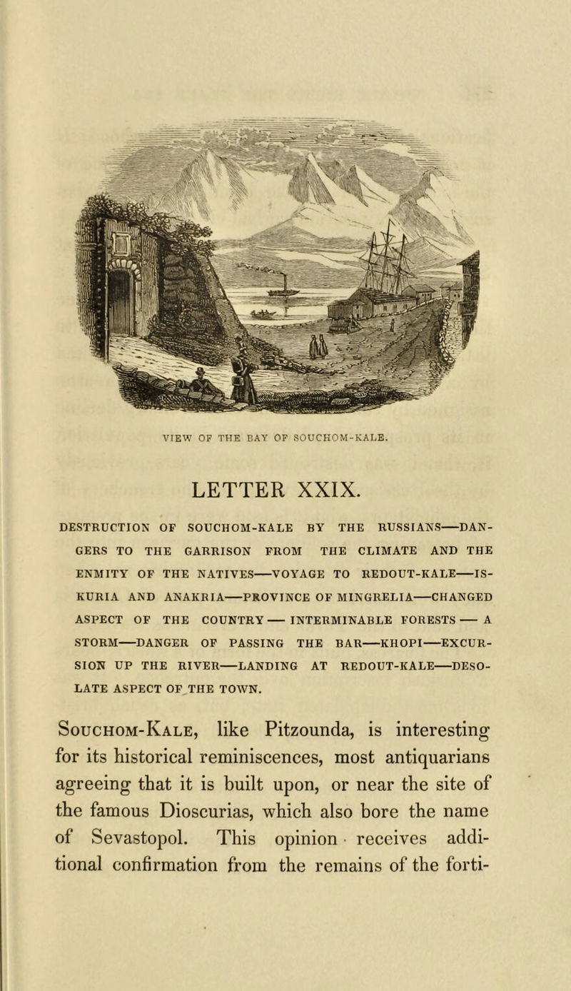 VIEW OF THE BAY OF SOUCHOM-KALE. LETTER XXIX. DESTRUCTION OF SOUCHOM-KALE BY THE RUSSIANS DAN- GERS TO THE GARRISON FROM THE CLIMATE AND THE ENMITY OF THE NATIVES VOYAGE TO REDOUT-KALE IS- KURIA AND ANAKRIA PROVINCE OF MINGRELIA CHANGED ASPECT OF THE COUNTRY INTERMINABLE FORESTS A STORM DANGER OF PASSING THE BAR KHOPI EXCUR- SION UP THE RIVER LANDING AT REDOUT-KALE DESO- LATE ASPECT OF THE TOWN. Souchom-Kale, like Pitzounda, is interesting for its historical reminiscences, most antiquarians agreeing that it is built upon, or near the site of the famous Dioscurias, which also bore the name of Sevastopol. This opinion receives addi- tional confirmation from the remains of the forti-