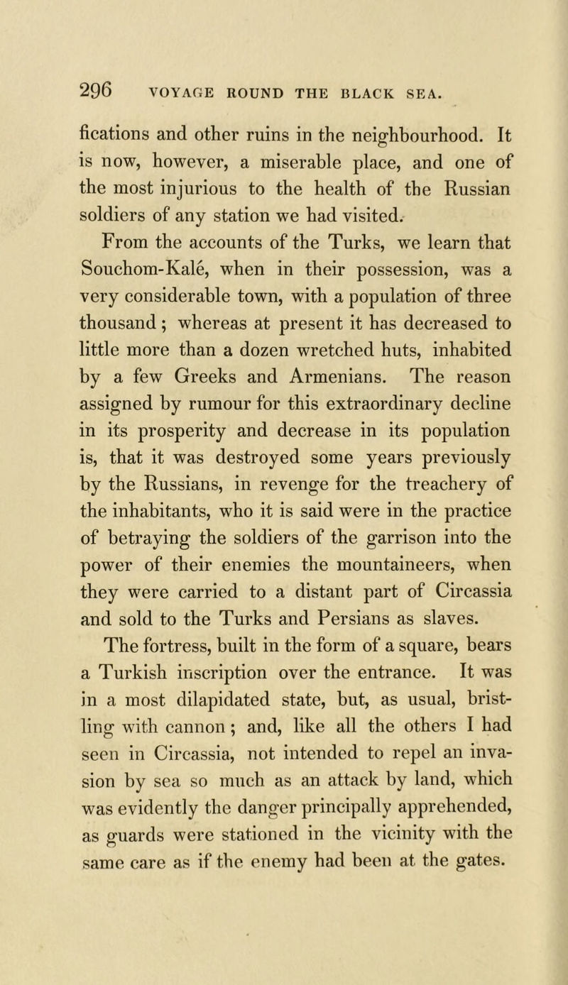 fications and other ruins in the neighbourhood. It is now, however, a miserable place, and one of the most injurious to the health of the Russian soldiers of any station we had visited. From the accounts of the Turks, we learn that Souchom-Kale, when in their possession, was a very considerable town, with a population of three thousand; whereas at present it has decreased to little more than a dozen wretched huts, inhabited by a few Greeks and Armenians. The reason assigned by rumour for this extraordinary decline in its prosperity and decrease in its population is, that it was destroyed some years previously by the Russians, in revenge for the treachery of the inhabitants, who it is said were in the practice of betraying the soldiers of the garrison into the power of their enemies the mountaineers, when they were carried to a distant part of Circassia and sold to the Turks and Persians as slaves. The fortress, built in the form of a square, bears a Turkish inscription over the entrance. It was in a most dilapidated state, but, as usual, brist- ling with cannon; and, like all the others I had seen in Circassia, not intended to repel an inva- sion by sea so much as an attack by land, which was evidently the danger principally apprehended, as guards were stationed in the vicinity with the same care as if the enemy had been at the gates.