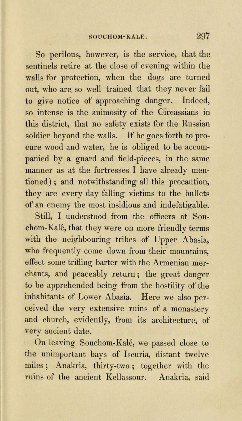 So perilous, however, is the service, that the sentinels retire at the close of evening within the walls for protection, when the dogs are turned out, who are so well trained that they never fail to give notice of approaching danger. Indeed, so intense is the animosity of the Circassians in this district, that no safety exists for the Russian soldier beyond the walls. If he goes forth to pro- cure wood and water, he is obliged to be accom- panied by a guard and field-pieces, in the same manner as at the fortresses I have already men- tioned) ; and notwithstanding all this precaution, they are every day falling victims to the bullets of an enemy the most insidious and indefatigable. Still, I understood from the officers at Sou- chom-Kale, that they were on more friendly terms with the neighbouring tribes of Upper Abasia, who frequently come down from their mountains, effect some trifling barter with the Armenian mer- chants, and peaceably return; the great danger to be apprehended being from the hostility of the inhabitants of Lower Abasia. Here we also per- ceived the very extensive ruins of a monastery and church, evidently, from its architecture, of very ancient date. On leaving Souchom-Kale, we passed close to the unimportant bays of Iscuria, distant twelve miles; Anakria, thirty-two; together with the ruins of the ancient Kellassour. Anakria, said