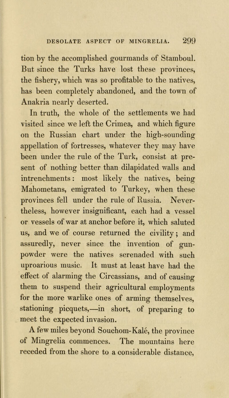 tion by the accomplished gourmands of Stamboul. But since the Turks have lost these provinces, the fishery, which was so profitable to the natives, has been completely abandoned, and the town of Anakria nearly deserted. In truth, the whole of the settlements we had visited since we left the Crimea, and which figure on the Russian chart under the high-sounding appellation of fortresses, whatever they may have been under the rule of the Turk, consist at pre- sent of nothing better than dilapidated walls and intrenchments: most likely the natives, being Mahometans, emigrated to Turkey, when these provinces fell under the rule of Russia. Never- theless, however insignificant, each had a vessel or vessels of war at anchor before it, which saluted us, and we of course returned the civility; and assuredly, never since the invention of gun- powder were the natives serenaded with such uproarious music. It must at least have had the effect of alarming the Circassians, and of causing them to suspend their agricultural employments for the more warlike ones of arming themselves, stationing picquets,—in short, of preparing to meet the expected invasion. A few miles beyond Souchom-Kale, the province of Mingrelia commences. The mountains here receded from the shore to a considerable distance,