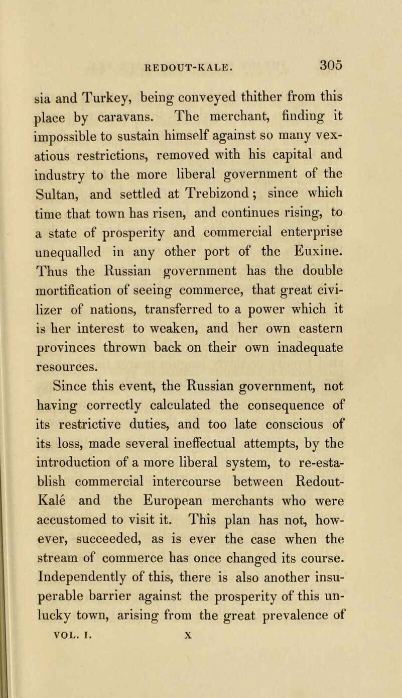 sia and Turkey, being conveyed thither from this place by caravans. The merchant, finding it impossible to sustain himself against so many vex- atious restrictions, removed with his capital and industry to the more liberal government of the Sultan, and settled at Trebizond; since which time that town has risen, and continues rising, to a state of prosperity and commercial enterprise unequalled in any other port of the Euxine. Thus the Russian government has the double mortification of seeing commerce, that great civi- lizer of nations, transferred to a power which it is her interest to weaken, and her own eastern provinces thrown back on their own inadequate resources. Since this event, the Russian government, not having correctly calculated the consequence of its restrictive duties, and too late conscious of its loss, made several ineffectual attempts, by the introduction of a more liberal system, to re-esta- blish commercial intercourse between Redout- Kale and the European merchants who were accustomed to visit it. This plan has not, how- ever, succeeded, as is ever the case when the stream of commerce has once changed its course. Independently of this, there is also another insu- perable barrier against the prosperity of this un- lucky town, arising from the great prevalence of VOL. i. x