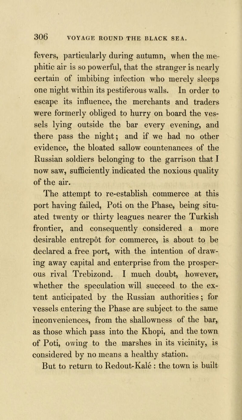 fevers, particularly during autumn, when the me- phitic air is so powerful, that the stranger is nearly certain of imbibing infection who merely sleeps one night within its pestiferous walls. In order to escape its influence, the merchants and traders were formerly obliged to hurry on board the ves- sels lying outside the bar every evening, and there pass the night; and if we had no other evidence, the bloated sallow countenances of the Russian soldiers belonging to the garrison that I now saw, sufficiently indicated the noxious quality of the air. The attempt to re-establish commerce at this port having failed, Poti on the Phase, being situ- ated twenty or thirty leagues nearer the Turkish frontier, and consequently considered a more desirable entrepot for commerce, is about to be declared a free port, with the intention of draw- ing away capital and enterprise from the prosper- ous rival Trebizond. I much doubt, however, whether the speculation will succeed to the ex- tent anticipated by the Russian authorities; for vessels entering the Phase are subject to the same inconveniences, from the shallowness of the bar, as those which pass into the Khopi, and the town of Poti, owing to the marshes in its vicinity, is considered by no means a healthy station. But to return to Redout-Kale : the town is built