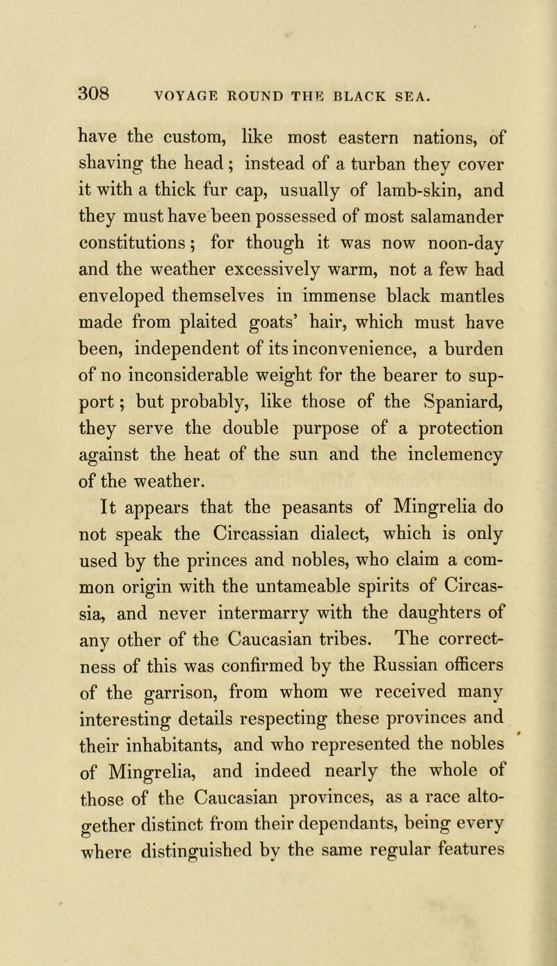 have the custom, like most eastern nations, of shaving the head; instead of a turban they cover it with a thick fur cap, usually of lamb-skin, and they must have been possessed of most salamander constitutions; for though it was now noon-day and the weather excessively warm, not a few had enveloped themselves in immense black mantles made from plaited goats’ hair, which must have been, independent of its inconvenience, a burden of no inconsiderable weight for the bearer to sup- port ; but probably, like those of the Spaniard, they serve the double purpose of a protection against the heat of the sun and the inclemency of the weather. It appears that the peasants of Mingrelia do not speak the Circassian dialect, which is only used by the princes and nobles, who claim a com- mon origin with the untameable spirits of Circas- sia, and never intermarry with the daughters of any other of the Caucasian tribes. The correct- ness of this was confirmed by the Russian officers of the garrison, from whom we received many interesting details respecting these provinces and their inhabitants, and who represented the nobles of Mingrelia, and indeed nearly the whole of those of the Caucasian provinces, as a race alto- gether distinct from their dependants, being every where distinguished by the same regular features