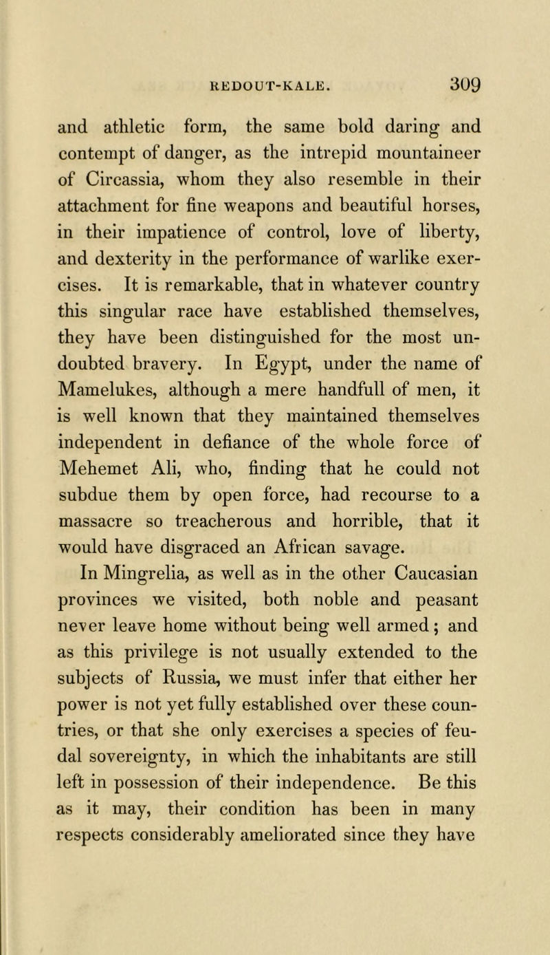 and athletic form, the same bold daring and contempt of danger, as the intrepid mountaineer of Circassia, whom they also resemble in their attachment for fine weapons and beautiful horses, in their impatience of control, love of liberty, and dexterity in the performance of warlike exer- cises. It is remarkable, that in whatever country this singular race have established themselves, they have been distinguished for the most un- doubted bravery. In Egypt, under the name of Mamelukes, although a mere handfull of men, it is well known that they maintained themselves independent in defiance of the whole force of Mehemet Ali, who, finding that he could not subdue them by open force, had recourse to a massacre so treacherous and horrible, that it would have disgraced an African savage. In Mingrelia, as well as in the other Caucasian provinces we visited, both noble and peasant never leave home without being well armed; and as this privilege is not usually extended to the subjects of Russia, we must infer that either her power is not yet fully established over these coun- tries, or that she only exercises a species of feu- dal sovereignty, in which the inhabitants are still left in possession of their independence. Be this as it may, their condition has been in many respects considerably ameliorated since they have