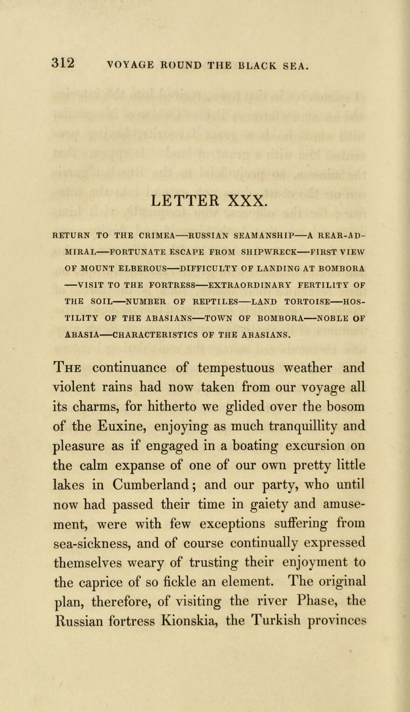 LETTER XXX. RETURN TO THE CRIMEA RUSSIAN SEAMANSHIP A REAR-AD- MIRAL FORTUNATE ESCAPE FROM SHIPWRECK FIRST VIEW OF MOUNT ELBEROUS DIFFICULTY OF LANDING AT BOMBORA VISIT TO THE FORTRESS EXTRAORDINARY FERTILITY OF THE SOIL NUMBER OF REPTILES LAND TORTOISE HOS- TILITY OF THE ABASIANS TOWN OF BOMBORA NOBLE OF ABASIA CHARACTERISTICS OF THE ABASIANS. The continuance of tempestuous weather and violent rains had now taken from our voyage all its charms, for hitherto we glided over the bosom of the Euxine, enjoying as much tranquillity and pleasure as if engaged in a boating excursion on the calm expanse of one of our own pretty little lakes in Cumberland; and our party, who until now had passed their time in gaiety and amuse- ment, were with few exceptions suffering from sea-sickness, and of course continually expressed themselves weary of trusting their enjoyment to the caprice of so fickle an element. The original plan, therefore, of visiting the river Phase, the Russian fortress Kionskia, the Turkish provinces