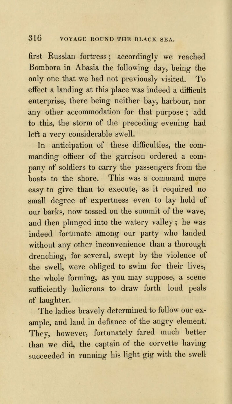 first Russian fortress; accordingly we reached Bombora in Abasia the following day, being the only one that we had not previously visited. To effect a landing at this place was indeed a difficult enterprise, there being neither bay, harbour, nor any other accommodation for that purpose ; add to this, the storm of the preceding evening had left a very considerable swell. In anticipation of these difficulties, the com- manding officer of the garrison ordered a com- pany of soldiers to carry the passengers from the boats to the shore. This was a command more easy to give than to execute, as it required no small degree of expertness even to lay hold of our barks, now tossed on the summit of the wave, and then plunged into the watery valley; he was indeed fortunate among our party who landed without any other inconvenience than a thorough drenching, for several, swept by the violence of the swell, were obliged to swim for their lives, the whole forming, as you may suppose, a scene sufficiently ludicrous to draw forth loud peals of laughter. The ladies bravely determined to follow our ex- ample, and land in defiance of the angry element. They, however, fortunately fared much better than we did, the captain of the corvette having succeeded in running his light gig with the swell