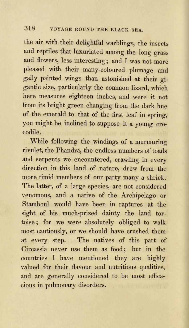 the air with their delightful warblings, the insects and reptiles that luxuriated among the long grass and flowers, less interesting; and I was not more pleased with their many-coloured plumage and gaily painted wings than astonished at their gi- gantic size, particularly the common lizard, which here measures eighteen inches, and were it not from its bright green changing from the dark hue of the emerald to that of the first leaf in spring, you might be inclined to suppose it a young cro- codile. While following the windings of a murmuring rivulet, the Phandra, the endless numbers of toads and serpents we encountered, crawling in every direction in this land of nature, drew from the more timid members of our party many a shriek. The latter, of a large species, are not considered venomous, and a native of the Archipelago or Stamboul would have been in raptures at the sight of his much-prized dainty the land tor- toise ; for we were absolutely obliged to walk most cautiously, or we should have crushed them at every step. The natives of this part of Circassia never use them as food; but in the countries I have mentioned they are highly valued for their flavour and nutritious qualities, and are generally considered to be most effica- cious in pulmonary disorders.