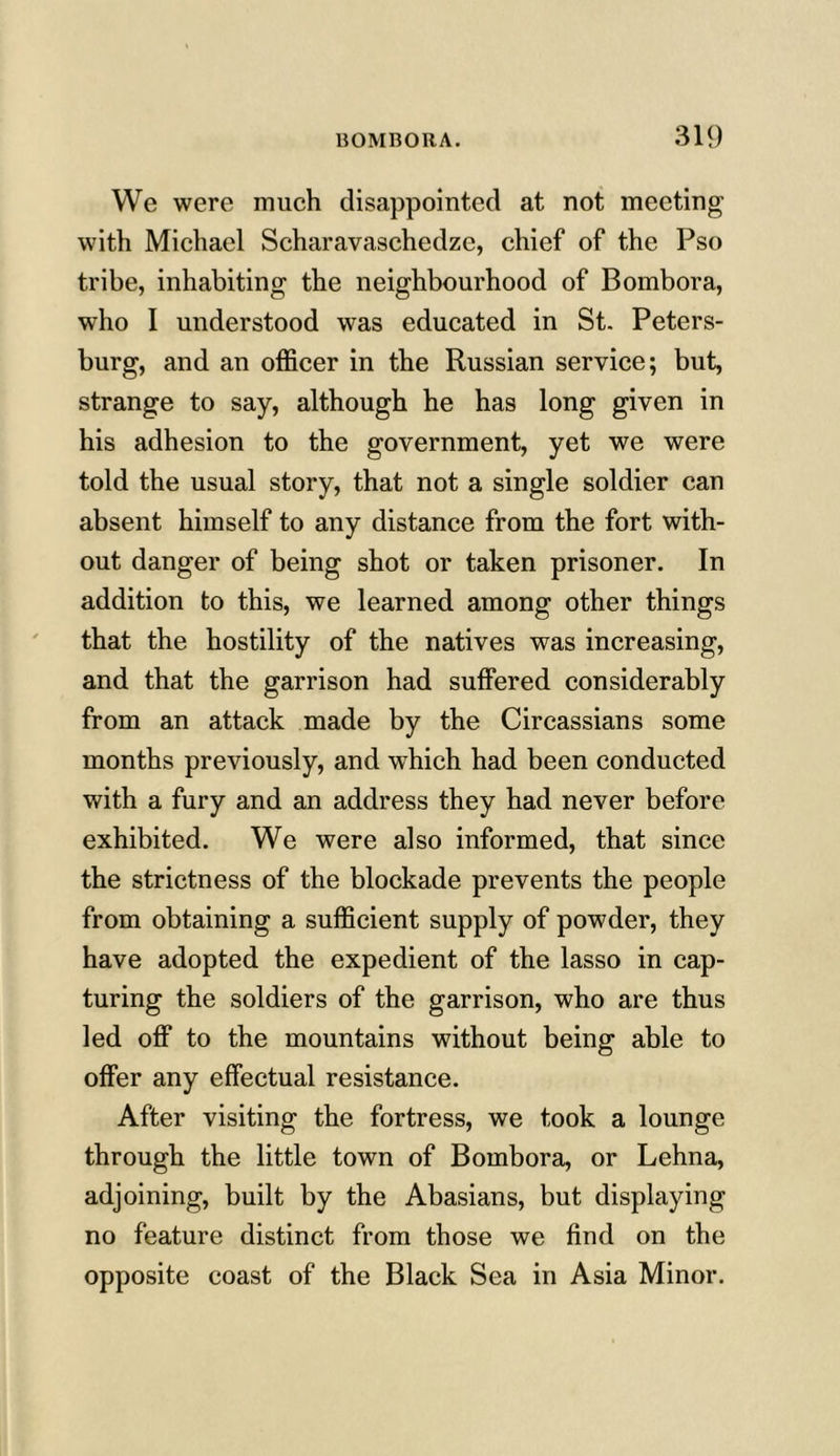 We were much disappointed at not meeting with Michael Scharavaschedze, chief of the Pso tribe, inhabiting the neighbourhood of Bombora, who I understood was educated in St. Peters- burg, and an officer in the Russian service; but, strange to say, although he has long given in his adhesion to the government, yet we were told the usual story, that not a single soldier can absent himself to any distance from the fort with- out danger of being shot or taken prisoner. In addition to this, we learned among other things that the hostility of the natives was increasing, and that the garrison had suffered considerably from an attack made by the Circassians some months previously, and which had been conducted with a fury and an address they had never before exhibited. We were also informed, that since the strictness of the blockade prevents the people from obtaining a sufficient supply of powder, they have adopted the expedient of the lasso in cap- turing the soldiers of the garrison, who are thus led off to the mountains without being able to offer any effectual resistance. After visiting the fortress, we took a lounge through the little town of Bombora, or Lehna, adjoining, built by the Abasians, but displaying no feature distinct from those we find on the opposite coast of the Black Sea in Asia Minor.
