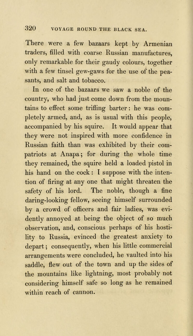 There were a few bazaars kept by Armenian traders, filled with coarse Russian manufactures, only remarkable for their gaudy colours, together with a few tinsel gew-gaws for the use of the pea- sants, and salt and tobacco. In one of the bazaars we saw a noble of the country, who had just come down from the moun- tains to effect some trifling barter: he was com- pletely armed, and, as is usual with this people, accompanied by his squire. It would appear that they were not inspired with more confidence in Russian faith than was exhibited by their com- patriots at Anapa; for during the whole time they remained, the squire held a loaded pistol in his hand on the cock: I suppose with the inten- tion of firing at any one that might threaten the safety of his lord. The noble, though a fine daring-looking fellow, seeing himself surrounded by a crowd of officers and fair ladies, was evi- dently annoyed at being the object of so much observation, and, conscious perhaps of his hosti- lity to Russia, evinced the greatest anxiety to depart; consequently, when his little commercial arrangements were concluded, he vaulted into his saddle, flew out of the town and up the sides of the mountains like lightning, most probably not considering himself safe so long as he remained within reach of cannon.