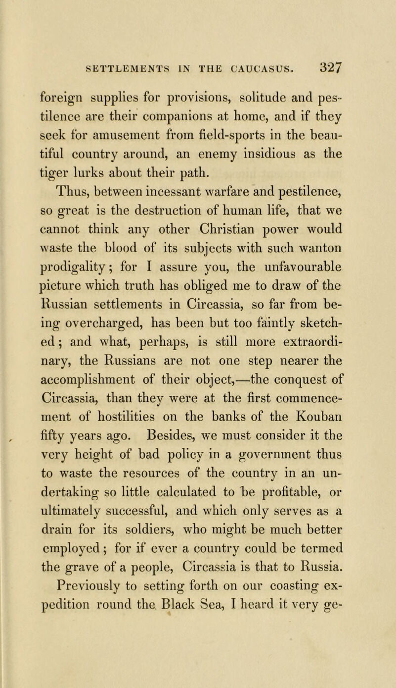 foreign supplies for provisions, solitude and pes- tilence are their companions at home, and if they seek for amusement from field-sports in the beau- tiful country around, an enemy insidious as the tiger lurks about their path. Thus, between incessant warfare and pestilence, so great is the destruction of human life, that we cannot think any other Christian power would waste the blood of its subjects with such wanton prodigality; for I assure you, the unfavourable picture which truth has obliged me to draw of the Russian settlements in Circassia, so far from be- ing overcharged, has been but too faintly sketch- ed ; and w7hat, perhaps, is still more extraordi- nary, the Russians are not one step nearer the accomplishment of their object,—the conquest of Circassia, than they were at the first commence- ment of hostilities on the banks of the Kouban fifty years ago. Besides, we must consider it the very height of bad policy in a government thus to waste the resources of the country in an un- dertaking so little calculated to be profitable, or ultimately successful, and which only serves as a drain for its soldiers, who might be much better employed; for if ever a country could be termed the grave of a people, Circassia is that to Russia. Previously to setting forth on our coasting ex- pedition round the Black Sea, I heard it very ge-