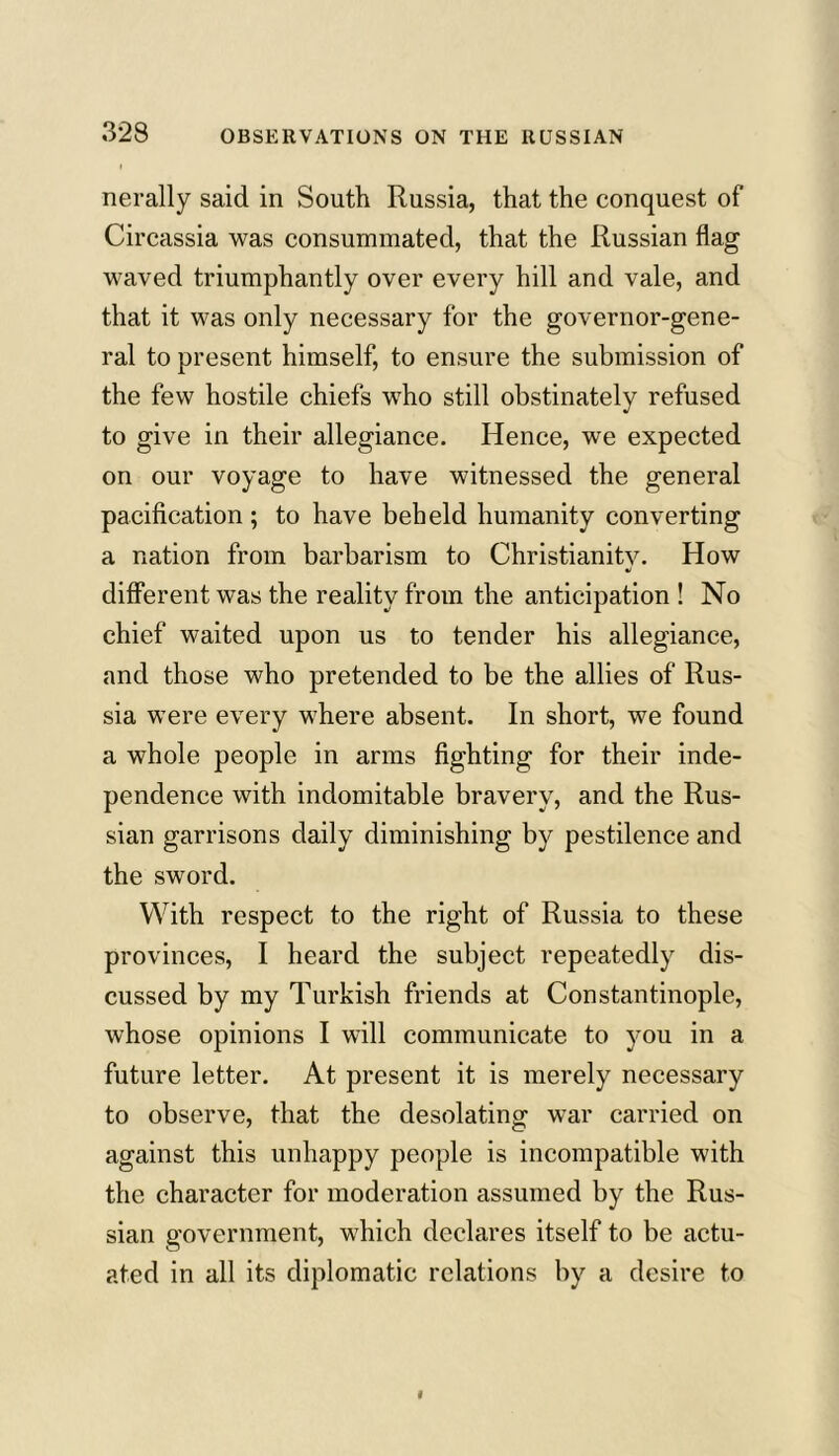 nerally said in South Russia, that the conquest of Circassia was consummated, that the Russian flag waved triumphantly over every hill and vale, and that it was only necessary for the governor-gene- ral to present himself, to ensure the submission of the few hostile chiefs who still obstinately refused to give in their allegiance. Hence, we expected on our voyage to have witnessed the general pacification ; to have beheld humanity converting a nation from barbarism to Christianity. How different was the reality from the anticipation ! No chief waited upon us to tender his allegiance, and those who pretended to be the allies of Rus- sia were every where absent. In short, we found a whole people in arms fighting for their inde- pendence with indomitable bravery, and the Rus- sian garrisons daily diminishing by pestilence and the sword. With respect to the right of Russia to these provinces, I heard the subject repeatedly dis- cussed by my Turkish friends at Constantinople, whose opinions I will communicate to you in a future letter. At present it is merely necessary to observe, that the desolating war carried on against this unhappy people is incompatible with the character for moderation assumed by the Rus- sian government, which declares itself to be actu- ated in all its diplomatic relations by a desire to