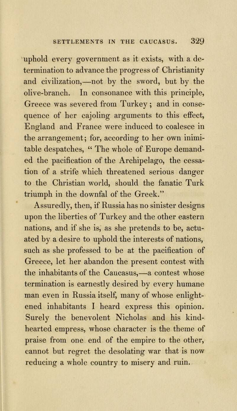 uphold every government as it exists, with a de- termination to advance the progress of Christianity and civilization,—not by the sword, but by the olive-branch. In consonance with this principle, Greece was severed from Turkey; and in conse- quence of her cajoling arguments to this effect, England and France were induced to coalesce in the arrangement; for, according to her own inimi- table despatches, “ The whole of Europe demand- ed the pacification of the Archipelago, the cessa- tion of a strife which threatened serious danger to the Christian world, should the fanatic Turk triumph in the downfal of the Greek.” Assuredly, then, if Russia has no sinister designs upon the liberties of Turkey and the other eastern nations, and if she is, as she pretends to be, actu- ated by a desire to uphold the interests of nations, such as she professed to be at the pacification of Greece, let her abandon the present contest with the inhabitants of the Caucasus,—a contest whose termination is earnestly desired by every humane man even in Russia itself, many of whose enlight- ened inhabitants I heard express this opinion. Surely the benevolent Nicholas and his kind- hearted empress, whose character is the theme of praise from one end of the empire to the other, cannot but regret the desolating war that is now reducing a whole country to misery and ruin.