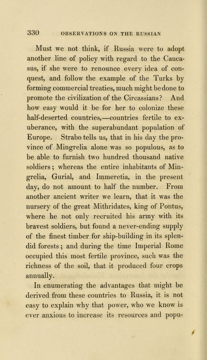 Must we not think, if Russia were to adopt another line of policy with regard to the Cauca- sus, if she were to renounce every idea of con- quest, and follow the example of the Turks by forming commercial treaties, much might be done to promote the civilization of the Circassians? And how easy would it be for her to colonize these half-deserted countries,—countries fertile to ex- uberance, with the superabundant population of Europe. Strabo tells us, that in his day the pro- vince of Mingrelia alone was so populous, as to be able to furnish two hundred thousand native soldiers; whereas the entire inhabitants of Min- grelia, Gurial, and Immeretia, in the present day, do not amount to half the number. From another ancient writer we learn, that it was the nursery of the great Mithridates, king of Pontus, where he not only recruited his army with its bravest soldiers, but found a never-ending supply of the finest timber for ship-building in its splen- did forests; and during the time Imperial Rome occupied this most fertile province, such was the richness of the soil, that it produced four crops annually. In enumerating the advantages that might be derived from these countries to Russia, it is not easy to explain why that power, who we know is ever anxious to increase its resources and popu-