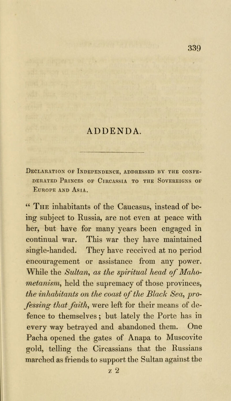 ADDENDA. Declaration of Independence, addressed by the confe- derated Princes of Circassia to the Sovereigns of Europe and Asia. “ The inhabitants of the Caucasus, instead of be- ing subject to Russia, are not even at peace with her, but have for many years been engaged in continual war. This war they have maintained single-handed. They have received at no period encouragement or assistance from any power. While the Sultan, as the spiritual head of Maho- metanism, held the supremacy of those provinces, the inhabitants on the coast of the Black Sea, pro- fessing that faith, were left for their means of de- fence to themselves; but lately the Porte has in every way betrayed and abandoned them. One Pacha opened the gates of Anapa to Muscovite gold, telling the Circassians that the Russians marched as friends to support the Sultan against the /. 2