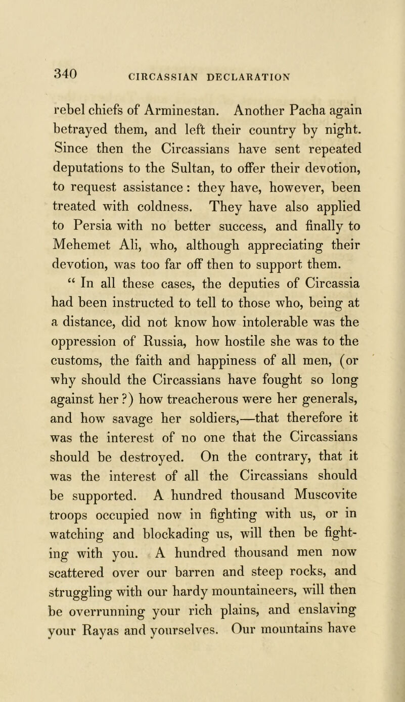 rebel chiefs of Arminestan. Another Pacha again betrayed them, and left their country by night. Since then the Circassians have sent repeated deputations to the Sultan, to offer their devotion, to request assistance : they have, however, been treated with coldness. They have also applied to Persia with no better success, and finally to Mehemet Ali, who, although appreciating their devotion, was too far off then to support them. “ In all these cases, the deputies of Circassia had been instructed to tell to those who, being at a distance, did not know how intolerable was the oppression of Russia, how hostile she was to the customs, the faith and happiness of all men, (or why should the Circassians have fought so long against her ?) how treacherous were her generals, and how savage her soldiers,—that therefore it was the interest of no one that the Circassians should be destroyed. On the contrary, that it was the interest of all the Circassians should be supported. A hundred thousand Muscovite troops occupied now in fighting with us, or in watching and blockading us, will then be fight- ing with you. A hundred thousand men now scattered over our barren and steep rocks, and struggling with our hardy mountaineers, will then be overrunning your rich plains, and enslaving your Rayas and yourselves. Our mountains have