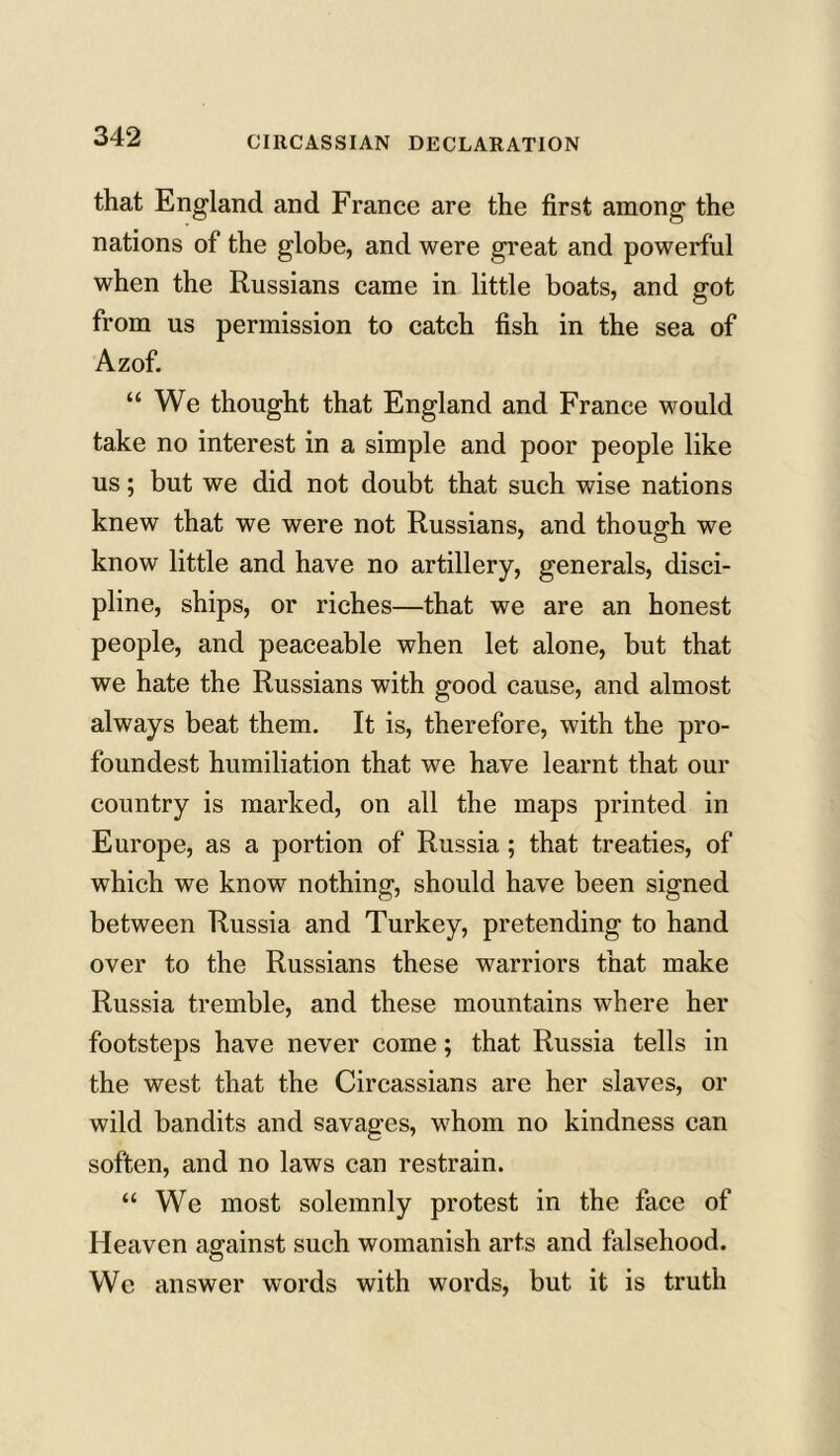 that England and France are the first among the nations of the globe, and were great and powerful when the Russians came in little boats, and got from us permission to catch fish in the sea of Azof. “ We thought that England and France would take no interest in a simple and poor people like us; but we did not doubt that such wise nations knew that we were not Russians, and though we know little and have no artillery, generals, disci- pline, ships, or riches—that we are an honest people, and peaceable when let alone, but that we hate the Russians with good cause, and almost always beat them. It is, therefore, with the pro- foundest humiliation that we have learnt that our country is marked, on all the maps printed in Europe, as a portion of Russia ; that treaties, of which we know nothing, should have been signed between Russia and Turkey, pretending to hand over to the Russians these warriors that make Russia tremble, and these mountains where her footsteps have never come; that Russia tells in the west that the Circassians are her slaves, or wild bandits and savages, whom no kindness can soften, and no laws can restrain. “ We most solemnly protest in the face of Heaven against such womanish arts and falsehood. We answer words with words, but it is truth