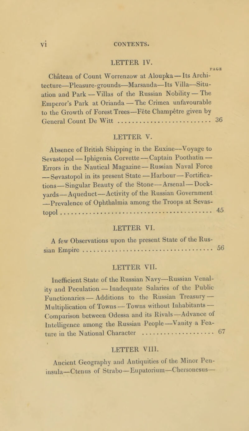 LETTER IV. FACE Chateau of Count Worrenzow at Aloupka — Its Archi- tecture—Pleasure-grounds—Marsanda—Its Villa—Situ- ation and Park—Villas of the Russian Nobility — The Emperor’s Park at Orianda — The Crimea unfavourable to the Growth of Forest Trees—Fete Champetre given by General Count De Witt 36 LETTER V. Absence of British Shipping in the Euxine—Voyage to Sevastopol — Iphigenia Corvette — Captain Poothatin — Errors in the Nautical Magazine —Russian Naval Force — Sevastopol in its present State —Harbour—Fortifica- tions—Singular Beauty of the Stone—Arsenal—Dock- yards— Aqueduct—Activity of the Russian Government Prevalence of Ophthalmia among the Troops at Sevas- topol ^5 LETTER VI. A few Observations upon the present State ot the Rus- sian Empire LETTER VII. Inefficient State of the Russian Navy—Russian Venal- ity and Peculation — Inadequate Salaries of the Public Functionaries—Additions to the Russian Treasury — Multiplication of Towns — Towns without Inhabitants — Comparison between Odessa and its Rivals Advance ol Intelligence among the Russian People—Vanity a Fea- ture in the National Character LETTER VIII. Ancient Geography and Antiquities of the Minor Pen- insula—Ctenus of Strabo—Eupatorium—Chersonesus—