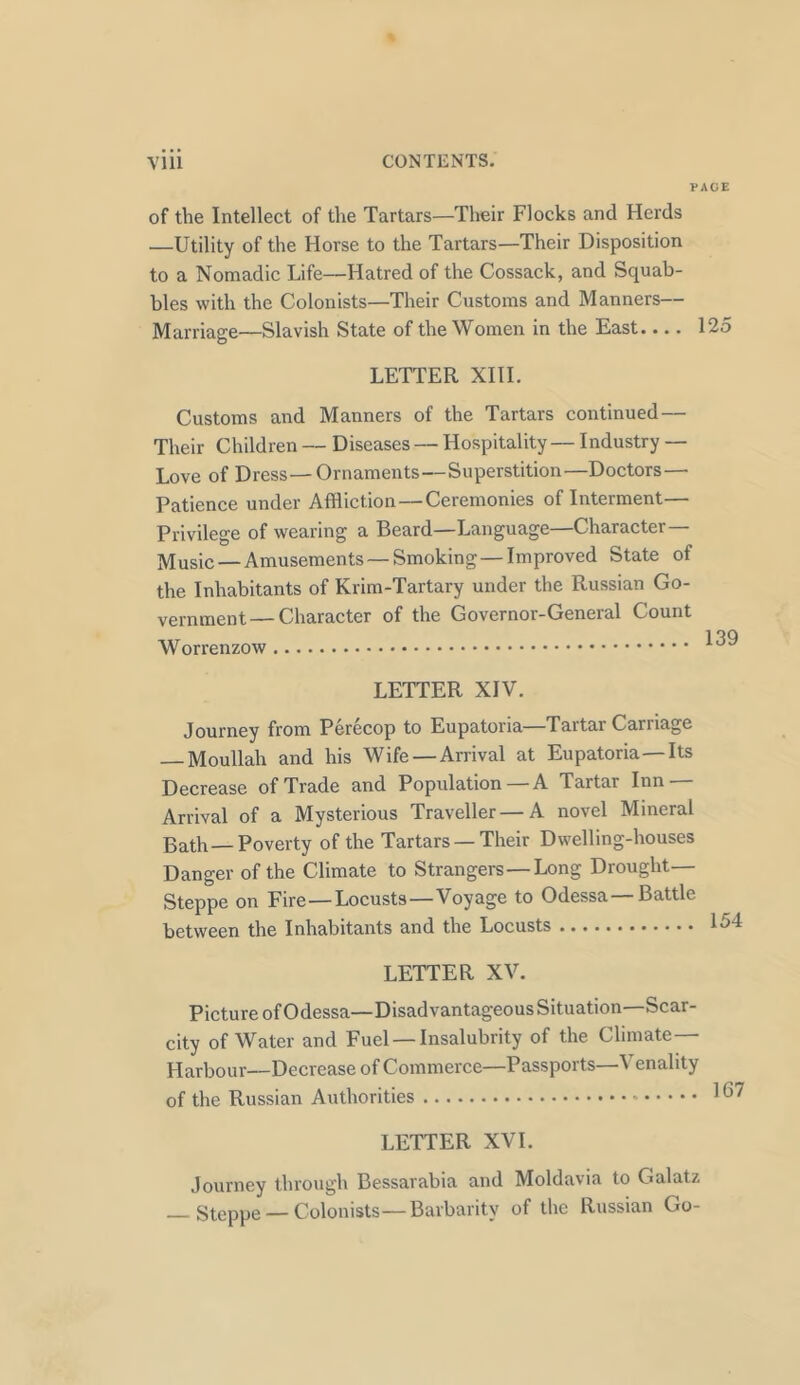 PACE of the Intellect of the Tartars—Their Flocks and Herds —Utility of the Horse to the Tartars—Their Disposition to a Nomadic Life—Hatred of the Cossack, and Squab- bles with the Colonists—Their Customs and Manners— Marriage—Slavish State of the Women in the East 125 LETTER XIII. Customs and Manners of the Tartars continued — Their Children — Diseases — Hospitality — Industry — Love of Dress—Ornaments—Superstition—Doctors — Patience under Affliction—Ceremonies of Interment— Privilege of wearing a Beard—Language—Character— Music — Amusements — Smoking—Improved State of the Inhabitants of Krim-Tartary under the Russian Go- vernment— Character of the Governor-General Count Worrenzow °v LETTER XIV. Journey from Perecop to Eupatoria—Tartar Carriage Moullah and his Wife — Arrival at Eupatoria—Its Decrease of Trade and Population —A Tartar Inn — Arrival of a Mysterious Traveller — A novel Mineral Bath—Poverty of the Tartars — Their Dwelling-houses Danger of the Climate to Strangers — Long Drought— Steppe on Fire—Locusts—Voyage to Odessa—Battle between the Inhabitants and the Locusts 15‘ LETTER XV. Picture of Odessa—Disadvantageous Situation—Scar- city of Water and Fuel — Insalubrity of the Climate— Harbour—Decrease of Commerce—Passports—Venality of the Russian Authorities * 1 ^ LETTER XVI. Journey through Bessarabia and Moldavia to Galatz Steppe — Colonists—Barbarity of the Russian Go-