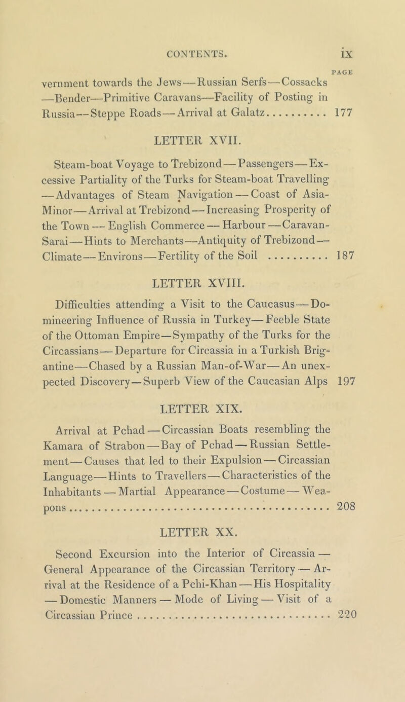 PAGE vernment towards the Jews—Russian Serfs—Cossacks —Bender—Primitive Caravans—Facility of Posting in Russia—Steppe Roads—Arrival at Galatz 177 LETTER XVII. Steam-boat Voyage toTrebizond — Passengers—Ex- cessive Partiality of the Turks for Steam-boat Travelling — Advantages of Steam Navigation — Coast of Asia- Minor— Arrival atTrebizond — Increasing Prosperity of the Town — English Commerce — Harbour —Caravan- Sarai — Hints to Merchants—Antiquity of Trebizond — Climate — Environs—Fertility of the Soil 187 LETTER XVIII. Difficulties attending a Visit to the Caucasus—Do- mineering Influence of Russia in Turkey—Feeble State of the Ottoman Empire—Sympathy of the Turks for the Circassians — Departure for Circassia in a Turkish Brig- antine—Chased by a Russian Man-of-War—An unex- pected Discovery —Superb View of the Caucasian Alps 197 LETTER XIX. Arrival at Pchad—Circassian Boats resembling the Kamara of Strabon — Bay of Pchad — Russian Settle- ment— Causes that led to their Expulsion — Circassian Language—Hints to Travellers — Characteristics of the Inhabitants — Martial Appearance — Costume — Wea- LETTER XX. Second Excursion into the Interior of Circassia — General Appearance of the Circassian Territory — Ar- rival at the Residence of a Pchi-Khan — His Hospitality — Domestic Manners — Mode of Living — Visit of a Circassian Prince 220