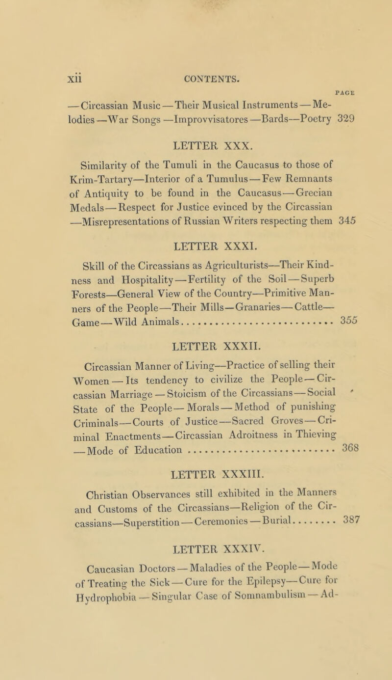 PAGE —Circassian Music—Their Musical Instruments — Me- lodies—War Songs—Improvvisatores—Bards—Poetry 329 LETTER XXX. Similarity of the Tumuli in the Caucasus to those of Krim-Tartary—Interior of a Tumulus — Few Remnants of Antiquity to be found in the Caucasus—Grecian Medals—Respect for Justice evinced by the Circassian —Misrepresentations of Russian Writers respecting them 345 LETTER XXXI. Skill of the Circassians as Agriculturists—Their Kind- ness and Hospitality—Fertility of the Soil — Superb Forests—General View of the Country—Primitive Man- ners of the People—Their Mills—Granaries—Cattle— Game—Wild Animals 355 LETTER XXXII. Circassian Manner of Living—Practice of selling their Women — Its tendency to civilize the People —Cir- cassian Marriage —Stoicism of the Circassians—Social State of the People—Morals—Method of punishing Criminals—Courts of Justice—Sacred Groves—Cri- minal Enactments — Circassian Adroitness in Thicring — Mode of Education 368 LETTER XXXIII. Christian Observances still exhibited in the Manners and Customs of the Circassians—Religion of the Cir- cassians—Superstition — Ceremonies — Burial 387 LETTER XXXIV. Caucasian Doctors — Maladies of the People—Mode of Treating the Sick — Cure for the Epilepsy—Cure for Hydrophobia — Singular Case of Somnambulism —Ad-