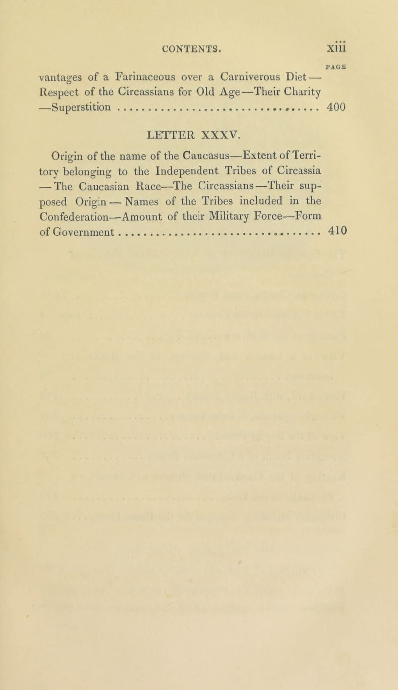 PAGE vantages of a Farinaceous over a Carniverous Diet — Respect of the Circassians for Old Age—Their Charity —Superstition . 400 LETTER XXXV. Origin of the name of the Caucasus—Extent of Terri- tory belonging to the Independent Tribes of Circassia — The Caucasian Race—The Circassians—Their sup- posed Origin — Names of the Tribes included in the Confederation—Amount of their Military Force—Form of Government 410