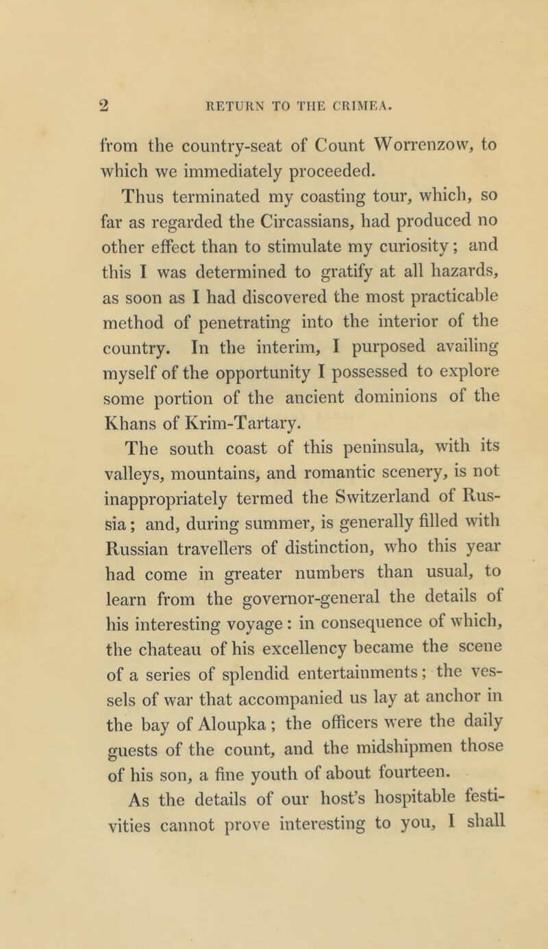 from the country-seat of Count Worrenzow, to which we immediately proceeded. Thus terminated my coasting tour, which, so far as regarded the Circassians, had produced no other effect than to stimulate my curiosity; and this I was determined to gratify at all hazards, as soon as I had discovered the most practicable method of penetrating into the interior of the country. In the interim, I purposed availing myself of the opportunity I possessed to explore some portion of the ancient dominions of the Khans of Krim-Tartary. The south coast of this peninsula, with its valleys, mountains, and romantic scenery, is not inappropriately termed the Switzerland of Rus- sia ; and, during summer, is generally filled with Russian travellers of distinction, who this year had come in greater numbers than usual, to learn from the governor-general the details of his interesting voyage : in consequence of which, the chateau of his excellency became the scene of a series of splendid entertainments; the ves- sels of war that accompanied us lay at anchor in the bay of Aloupka; the officers were the daily guests of the count, and the midshipmen those of his son, a fine youth of about fourteen. As the details of our host’s hospitable festi- vities cannot prove interesting to you, I shall