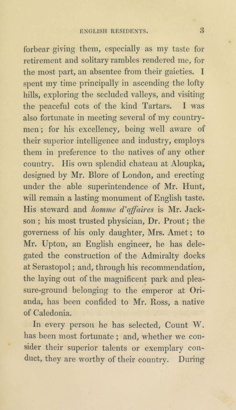 forbear giving them, especially as my taste for retirement and solitary rambles rendered me, for the most part, an absentee from their gaieties. I spent my time principally in ascending the lofty hills, exploring the secluded valleys, and visiting the peaceful cots of the kind Tartars. I was also fortunate in meeting several of my country- men ; for his excellency, being well aware of their superior intelligence and industry, employs them in preference to the natives of any other country. His own splendid chateau at Aloupka, designed by Mr. Blore of London, and erecting under the able superintendence of Mr. Hunt, will remain a lasting monument of English taste. His steward and homme d'affaires is Mr. Jack- son ; his most trusted physician. Dr. Prout; the governess of his only daughter, Mrs. Amet; to Mr. Upton, an English engineer, he has dele- gated the construction of the Admiralty docks at Serastopol; and, through his recommendation, the laying out of the magnificent park and plea- sure-ground belonging to the emperor at Ori- anda, has been confided to Mr. Ross, a native of Caledonia. In every person he has selected. Count W. has been most fortunate ; and, whether we con- sider their superior talents or exemplary con- duct, they are worthy of their country. During