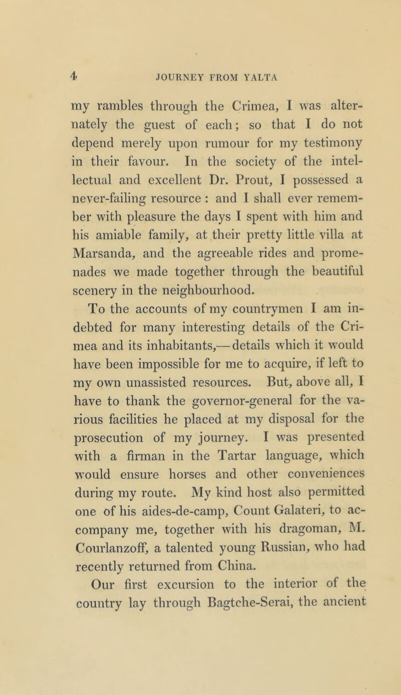 ray rambles through the Crimea, I was alter- nately the guest of each; so that I do not depend merely upon rumour for my testimony in their favour. In the society of the intel- lectual and excellent Dr. Prout, I possessed a never-failing resource : and I shall ever remem- ber with pleasure the days I spent with him and his amiable family, at their pretty little villa at Marsanda, and the agreeable rides and prome- nades we made together through the beautiful scenery in the neighbourhood. To the accounts of my countrymen I am in- debted for many interesting details of the Cri- mea and its inhabitants,— details which it would have been impossible for me to acquire, if left to my own unassisted resources. But, above all, I have to thank the governor-general for the va- rious facilities he placed at my disposal for the prosecution of my journey. I was presented with a firman in the Tartar language, which would ensure horses and other conveniences during my route. My kind host also permitted one of his aides-de-camp. Count Galateri, to ac- company me, together with his dragoman, M. CourlanzofF, a talented young Russian, who had recently returned from China. Our first excursion to the interior of the country lay through Bagtche-Serai, the ancient