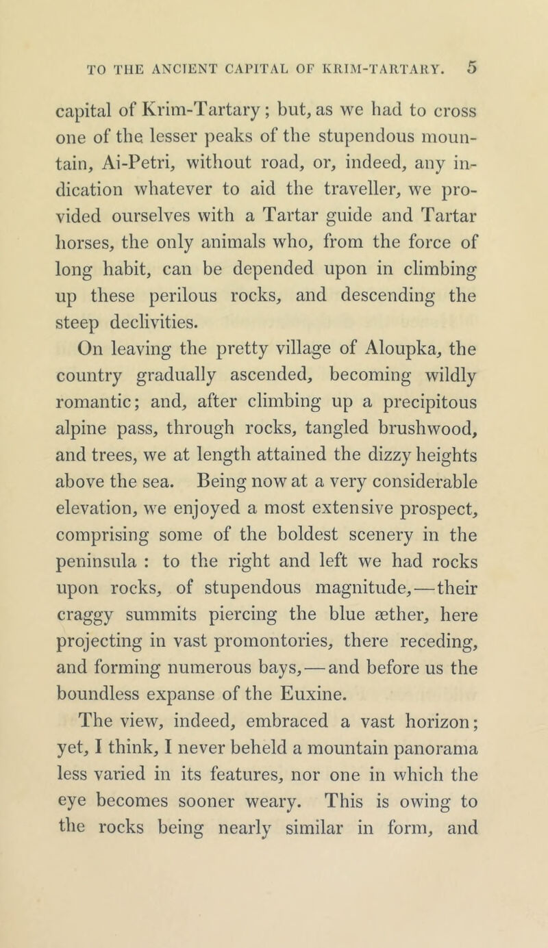 capital of Krim-Tartary; but, as we had to cross one of the lesser peaks of the stupendous moun- tain, Ai-Petri, without road, or, indeed, any in- dication whatever to aid the traveller, we pro- vided ourselves with a Tartar guide and Tartar horses, the only animals who, from the force of long habit, can be depended upon in climbing up these perilous rocks, and descending the steep declivities. On leaving the pretty village of Aloupka, the country gradually ascended, becoming wildly romantic; and, after climbing up a precipitous alpine pass, through rocks, tangled brushwood, and trees, we at length attained the dizzy heights above the sea. Being now at a very considerable elevation, we enjoyed a most extensive prospect, comprising some of the boldest scenery in the peninsula : to the right and left we had rocks upon rocks, of stupendous magnitude,—their craggy summits piercing the blue aether, here projecting in vast promontories, there receding, and forming numerous bays, — and before us the boundless expanse of the Euxine. The view, indeed, embraced a vast horizon; yet, I think, I never beheld a mountain panorama less varied in its features, nor one in which the eye becomes sooner weary. This is owing to the rocks being nearly similar in form, and