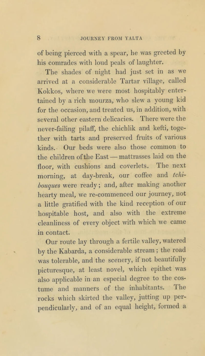 of being pierced with a spear, he was greeted by his comrades with loud peals of laughter. The shades of night had just set in as we arrived at a considerable Tartar village, called Kokkos, where we were most hospitably enter- tained by a rich mourza, who slew a young kid for the occasion, and treated us, in addition, with several other eastern delicacies. There were the never-failing pilaff, the chichiik and kefti, toge- ther with tarts and preserved fruits of various kinds. Our beds were also those common to the children of the East — mattrasses laid on the floor, with cushions and coverlets. The next morning, at day-break, our coffee and tchi- bouques were ready; and, after making another hearty meal, we re-commenced our journey, not a little gratified with the kind reception of our hospitable host, and also with the extreme cleanliness of every object with which we came in contact. Our route lay through a fertile valley, watered by the Kabarda, a considerable stream ; the road was tolerable, and the scenery, if not beautifully picturesque, at least novel, which epithet was also applicable in an especial degree to the cos- tume and manners of the inhabitants. 1 he rocks which skirted the valley, jutting up per- pendicularly, and of an equal height, formed a