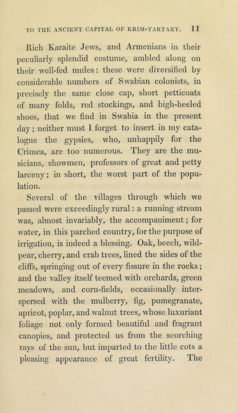 Rich Karaite Jews, and Armenians in their peculiarly splendid costume, ambled along on their well-fed mules: these were diversified by considerable numbers of Swabian colonists, in precisely the same close cap, short petticoats of many folds, red stockings, and high-heeled shoes, that we find in Swabia in the present day; neither must I forget to insert in my cata- logue the gypsies, who, unhappily for the Crimea, are too numerous. They are the mu- sicians, showmen, professors of great and petty larceny; in short, the worst part of the popu- lation. Several of the villages through which we passed were exceedingly rural: a running stream was, almost invariably, the accompaniment; for water, in this parched country, for the purpose of irrigation, is indeed a blessing. Oak, beech, wild- pear, cherry, and crab trees, lined the sides of the cliffs, springing out of every fissure in the rocks; and the valley itself teemed with orchards, green meadows, and corn-fields, occasionally inter- spersed with the mulberry, fig, pomegranate, apricot, poplar, and walnut trees, whose luxuriant foliage not only formed beautiful and fragrant canopies, and protected us from the scorching rays of the sun, but imparted to the little cots a pleasing appearance of great fertility. The