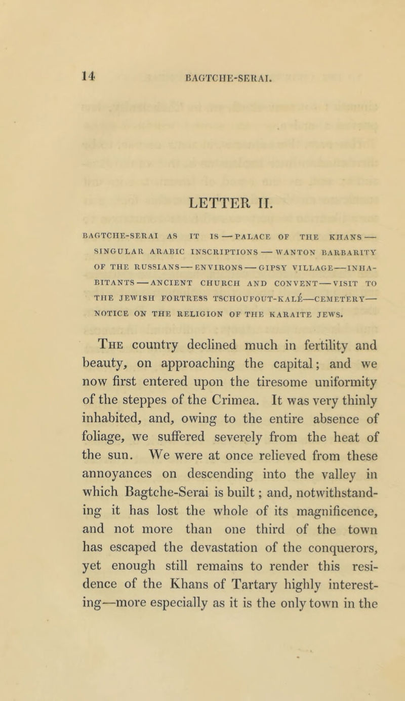 LETTER II. BAGTCIIE-SERAI AS IT IS—-PALACE OF TIIE KIIANS SINGULAR ARABIC INSCRIPTIONS WANTON BARBARITY OF THE RUSSIANS ENVIRONS GIPSY VILLAGE INHA- BITANTS ANCIENT CHURCH AND CONVENT VISIT TO THE JEWISH FORTRESS TSCHOUFOUT-KAl£—CEMETERY— NOTICE ON THE RELIGION OF THE KARAITE JEWS. The country declined much in fertility and beauty, on approaching the capital; and we now first entered upon the tiresome uniformity of the steppes of the Crimea. It was very thinly inhabited, and, owing to the entire absence of foliage, we suffered severely from the heat of the sun. We were at once relieved from these annoyances on descending into the valley in which Bagtche-Serai is built; and, notwithstand- ing it has lost the whole of its magnificence, and not more than one third of the town has escaped the devastation of the conquerors, yet enough still remains to render this resi- dence of the Khans of Tartary highly interest- ing—more especially as it is the only town in the