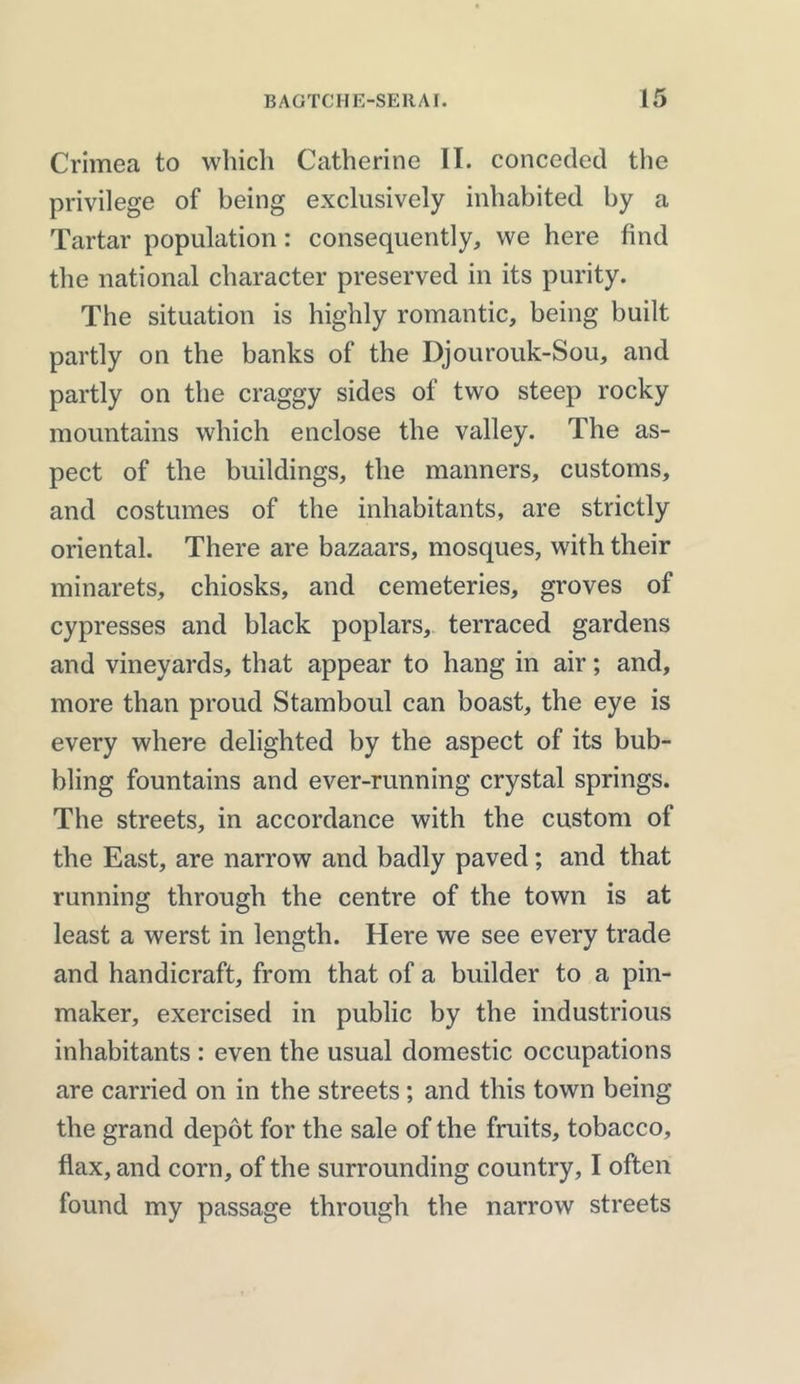 Crimea to which Catherine II. conceded the privilege of being exclusively inhabited by a Tartar population: consequently, we here find the national character preserved in its purity. The situation is highly romantic, being built partly on the banks of the Djourouk-Sou, and partly on the craggy sides of two steep rocky mountains which enclose the valley. The as- pect of the buildings, the manners, customs, and costumes of the inhabitants, are strictly oriental. There are bazaars, mosques, with their minarets, chiosks, and cemeteries, groves of cypresses and black poplars, terraced gardens and vineyards, that appear to hang in air; and, more than proud Stamboul can boast, the eye is every where delighted by the aspect of its bub- bling fountains and ever-running crystal springs. The streets, in accordance with the custom of the East, are narrow and badly paved; and that running through the centre of the town is at least a werst in length. Here we see every trade and handicraft, from that of a builder to a pin- maker, exercised in public by the industrious inhabitants : even the usual domestic occupations are carried on in the streets ; and this town being the grand depot for the sale of the fruits, tobacco, flax, and corn, of the surrounding country, I often found my passage through the narrow streets