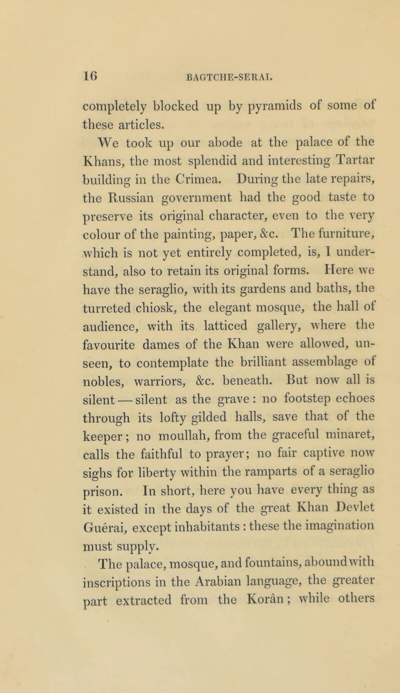 completely blocked up by pyramids of some of these articles. We took up our abode at the palace of the Khans, the most splendid and interesting Tartar building in the Crimea. During the late repairs, the Russian government had the good taste to preserve its original character, even to the very colour of the painting, paper, &c. The furniture, which is not yet entirely completed, is, I under- stand, also to retain its original forms. Here we have the seraglio, with its gardens and baths, the turreted chiosk, the elegant mosque, the hall of audience, with its latticed gallery, where the favourite dames of the Khan were allowed, un- seen, to contemplate the brilliant assemblage of nobles, warriors, &c. beneath. But now all is silent — silent as the grave: no footstep echoes through its lofty gilded halls, save that of the keeper; no moullah, from the graceful minaret, calls the faithful to prayer; no fair captive now sighs for liberty within the ramparts of a seraglio prison. In short, here you have every thing as it existed in the days ot the great Khan Devlet Guerai, except inhabitants : these the imagination must supply. The palace, mosque, and fountains, abound with inscriptions in the Arabian language, the greater part extracted from the Koran; while others