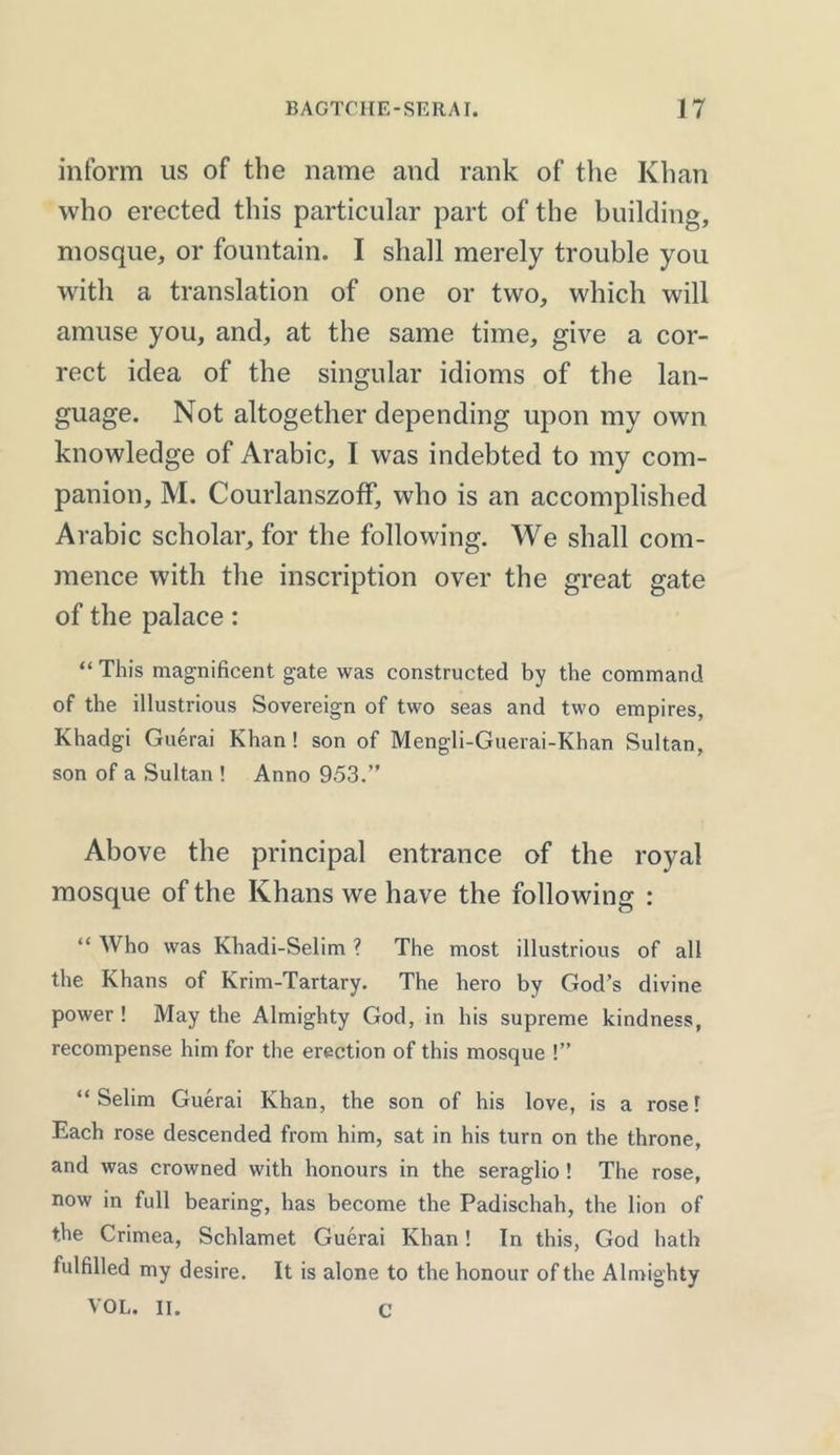 inform us of the name and rank of the Khan who erected this particular part of the building, mosque, or fountain. I shall merely trouble you with a translation of one or two, which will amuse you, and, at the same time, give a cor- rect idea of the singular idioms of the lan- guage. Not altogether depending upon my own knowledge of Arabic, I was indebted to my com- panion, M. Courlanszoff, who is an accomplished Arabic scholar, for the following. We shall com- mence with the inscription over the great gate of the palace: “ This magnificent gate was constructed by the command of the illustrious Sovereign of two seas and two empires, Khadgi Guerai Khan! son of Mengli-Guerai-Khan Sultan, son of a Sultan ! Anno 953.” Above the principal entrance of the royal mosque of the Khans we have the following : “ Who was Khadi-Selim ? The most illustrious of all the Khans of Krim-Tartary. The hero by God’s divine power ! May the Almighty God, in his supreme kindness, recompense him for the erection of this mosque !” “ Selim Guerai Khan, the son of his love, is a rose l Each rose descended from him, sat in his turn on the throne, and was crowned with honours in the seraglio ! The rose, now in full bearing, has become the Padischah, the lion of the Crimea, Schlamet Guerai Khan! In this, God hath fulfilled my desire. It is alone to the honour of the Almighty VOL. IT. C