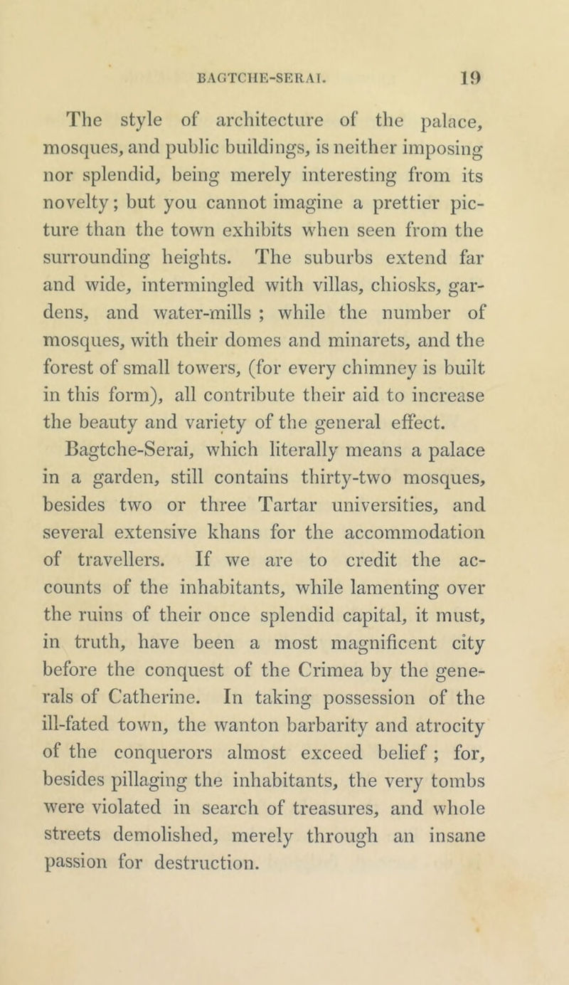 The style of architecture of the palace, mosques, and public buildings, is neither imposing nor splendid, being merely interesting from its novelty; but you cannot imagine a prettier pic- ture than the town exhibits when seen from the surrounding heights. The suburbs extend far and wide, intermingled with villas, chiosks, gar- dens, and water-mills ; while the number of mosques, with their domes and minarets, and the forest of small towers, (for every chimney is built in this form), all contribute their aid to increase the beauty and variety of the general effect. Bagtche-Serai, which literally means a palace in a garden, still contains thirty-two mosques, besides two or three Tartar universities, and several extensive khans for the accommodation of travellers. If we are to credit the ac- counts of the inhabitants, while lamenting over the ruins of their once splendid capital, it must, in truth, have been a most magnificent city before the conquest of the Crimea by the gene- rals of Catherine. In taking possession of the ill-fated town, the wanton barbarity and atrocity of the conquerors almost exceed belief; for, besides pillaging the inhabitants, the very tombs were violated in search of treasures, and whole streets demolished, merely through an insane passion for destruction.