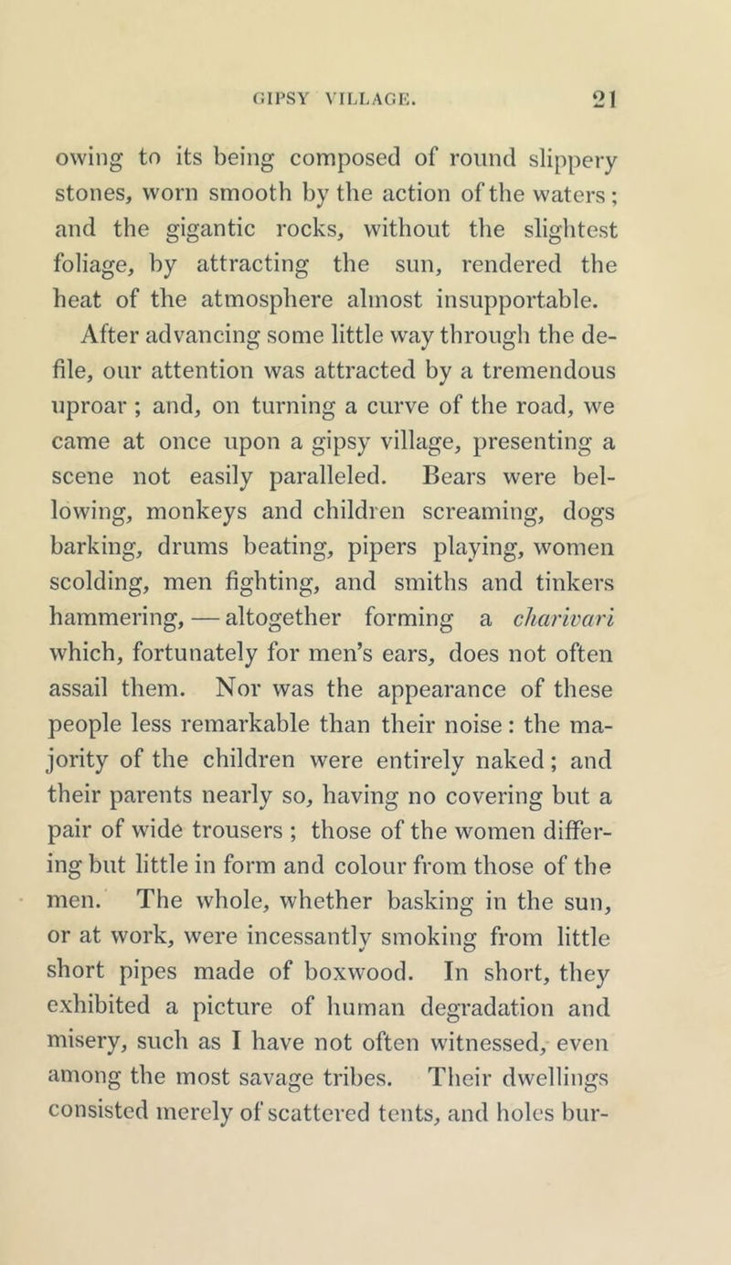 owing to its being composed of round slippery stones, worn smooth by the action of the waters; and the gigantic rocks, without the slightest foliage, by attracting the sun, rendered the heat of the atmosphere almost insupportable. After advancing some little way through the de- file, our attention was attracted by a tremendous uproar ; and, on turning a curve of the road, we came at once upon a gipsy village, presenting a scene not easily paralleled. Bears were bel- lowing, monkeys and children screaming, dogs barking, drums beating, pipers playing, women scolding, men fighting, and smiths and tinkers hammering, — altogether forming a charivari which, fortunately for men’s ears, does not often assail them. Nor was the appearance of these people less remarkable than their noise: the ma- jority of the children were entirely naked; and their parents nearly so, having no covering but a pair of wide trousers ; those of the women differ- ing but little in form and colour from those of the men. The whole, whether basking in the sun, or at work, were incessantlv smoking from little short pipes made of boxwood. In short, they exhibited a picture of human degradation and misery, such as I have not often witnessed, even among the most savage tribes. Their dwellings consisted merely of scattered tents, and holes bur-