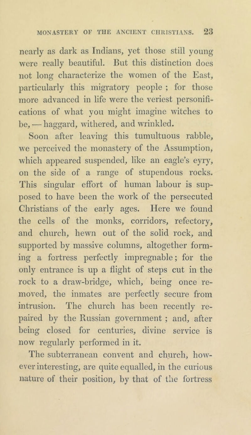 nearly as dark as Indians, yet those still young were really beautiful. But this distinction does not long characterize the women of the East, particularly this migratory people ; for those more advanced in life were the veriest personifi- cations of what you might imagine witches to be, -— haggard, withered, and wrinkled. Soon after leaving this tumultuous rabble, we perceived the monastery of the Assumption, which appeared suspended, like an eagle’s eyry, on the side of a range of stupendous rocks. This singular effort of human labour is sup- posed to have been the work of the persecuted Christians of the early ages. Here we found the cells of the monks, corridors, refectory, and church, hewn out of the solid rock, and supported by massive columns, altogether form- ing a fortress perfectly impregnable; for the only entrance is up a flight of steps cut in the rock to a draw-bridge, which, being once re- moved, the inmates are perfectly secure from intrusion. The church has been recently re- paired by the Ptussian government ; and, after being closed for centuries, divine service is now regularly performed in it. The subterranean convent and church, how- ever interesting, are quite equalled, in the curious nature of their position, by that of the fortress