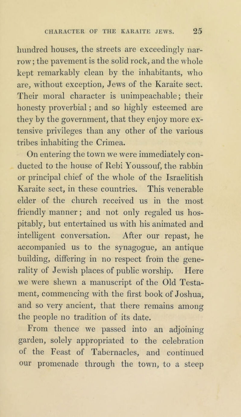 hundred houses, the streets are exceedingly nar- row; the pavement is the solid rock, and the whole kept remarkably clean by the inhabitants, who are, without exception, Jews of the Karaite sect. Their moral character is unimpeachable; their honesty proverbial; and so highly esteemed are they by the government, that they enjoy more ex- tensive privileges than any other of the various tribes inhabiting the Crimea. On entering the town we were immediately con- ducted to the house of Rebi Youssouf, the rabbin or principal chief of the whole of the Israelitish Karaite sect, in these countries. This venerable elder of the church received us in the most friendly manner; and not only regaled us hos- pitably, but entertained us with his animated and intelligent conversation. After our repast, he accompanied us to the synagogue, an antique building, differing in no respect from the gene- rality of Jewish places of public worship. Here we were shewn a manuscript of the Old Testa- ment, commencing with the first book of Joshua, and so very ancient, that there remains among the people no tradition of its date. From thence we passed into an adjoining garden, solely appropriated to the celebration of the Feast of Tabernacles, and continued our promenade through the town, to a steep