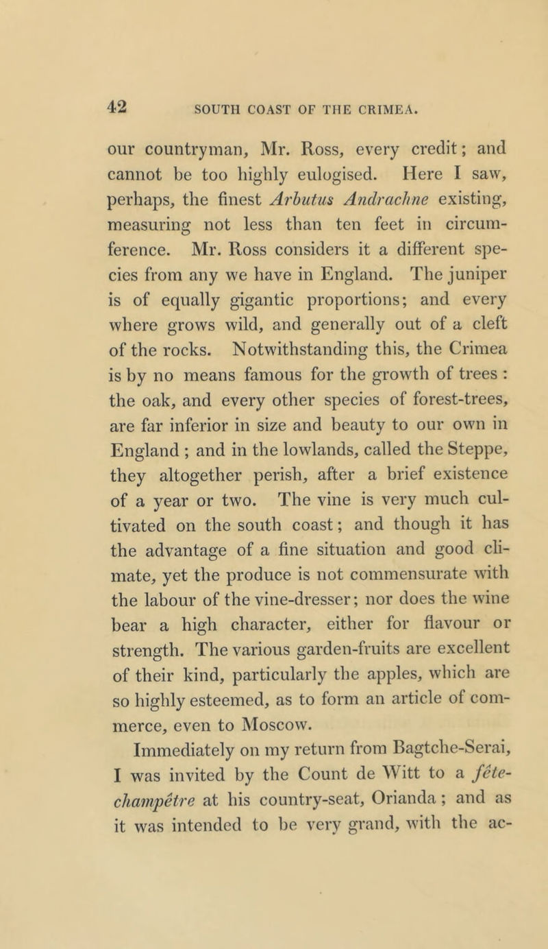 our countryman, Mr. Ross, every credit; and cannot be too highly eulogised. Here I saw, perhaps, the finest Arbutus Andrachne existing, measuring not less than ten feet in circum- ference. Mr. Ross considers it a different spe- cies from any we have in England. The juniper is of equally gigantic proportions; and every where grows wild, and generally out of a cleft of the rocks. Notwithstanding this, the Crimea is by no means famous for the growth of trees : the oak, and every other species of forest-trees, are far inferior in size and beauty to our own in England ; and in the lowlands, called the Steppe, they altogether perish, after a brief existence of a year or two. The vine is very much cul- tivated on the south coast; and though it has the advantage of a fine situation and good cli- mate, yet the produce is not commensurate with the labour of the vine-dresser; nor does the wine bear a high character, either for flavour or strength. The various garden-fruits are excellent of their kind, particularly the apples, which are so highly esteemed, as to form an article of com- merce, even to Moscow. Immediately on my return from Bagtche-Serai, I was invited by the Count de Witt to a fete- champetre at his country-seat, Orianda ; and as it was intended to be very grand, with the ac-
