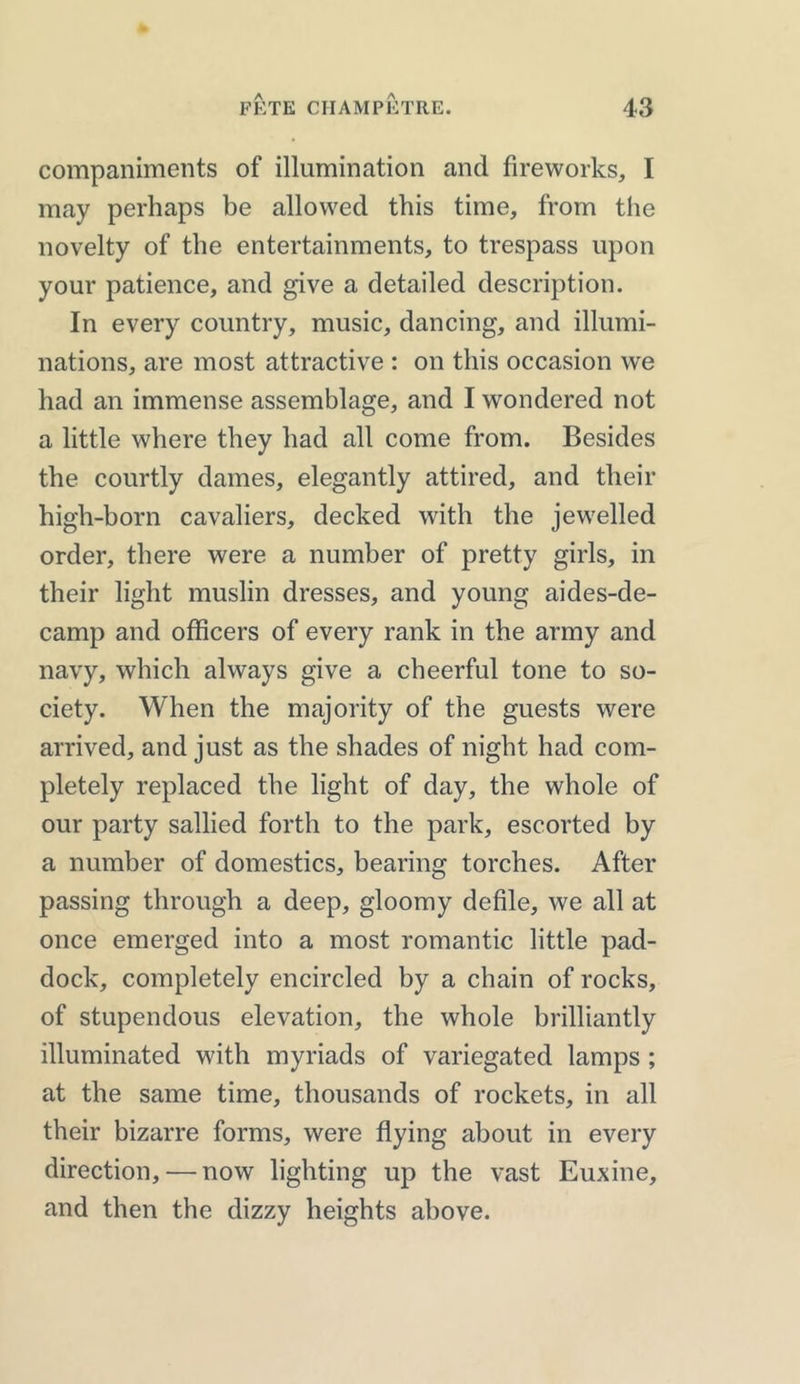 companiments of illumination and fireworks, I may perhaps be allowed this time, from the novelty of the entertainments, to trespass upon your patience, and give a detailed description. In every country, music, dancing, and illumi- nations, are most attractive : on this occasion we had an immense assemblage, and I wondered not a little where they had all come from. Besides the courtly dames, elegantly attired, and their high-born cavaliers, decked with the jewelled order, there were a number of pretty girls, in their light muslin dresses, and young aides-de- camp and officers of every rank in the army and navy, which always give a cheerful tone to so- ciety. When the majority of the guests were arrived, and just as the shades of night had com- pletely replaced the light of day, the whole of our party sallied forth to the park, escorted by a number of domestics, bearing torches. After passing through a deep, gloomy defile, we all at once emerged into a most romantic little pad- dock, completely encircled by a chain of rocks, of stupendous elevation, the whole brilliantly illuminated with myriads of variegated lamps ; at the same time, thousands of rockets, in all their bizarre forms, were flying about in every direction, — now lighting up the vast Euxine, and then the dizzy heights above.