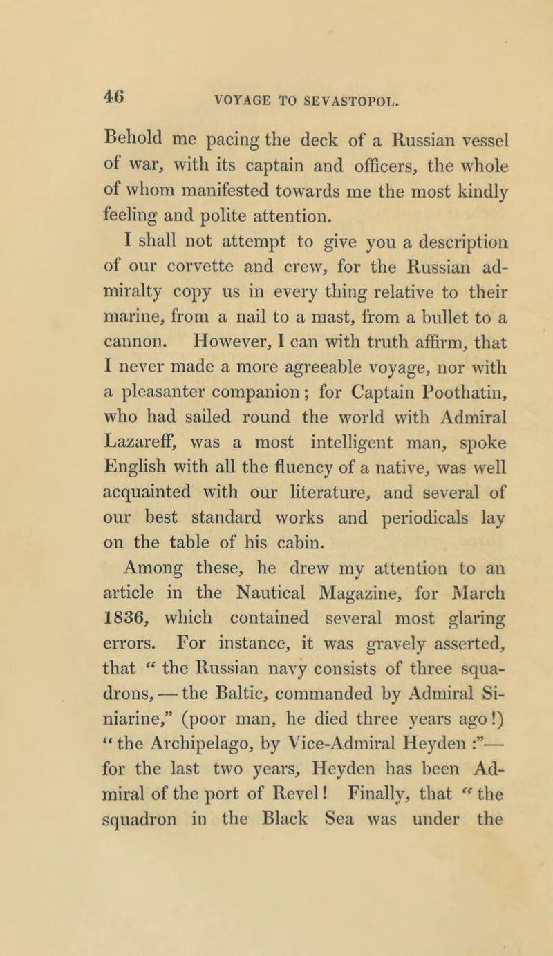 Behold me pacing the deck of a Russian vessel of war, with its captain and officers, the whole of whom manifested towards me the most kindly feeling and polite attention. I shall not attempt to give you a description of our corvette and crew, for the Russian ad- miralty copy us in every thing relative to their marine, from a nail to a mast, from a bullet to a cannon. However, I can with truth affirm, that I never made a more agreeable voyage, nor with a pleasanter companion; for Captain Poothatin, who had sailed round the world with Admiral Lazareff, was a most intelligent man, spoke English with all the fluency of a native, was well acquainted with our literature, and several of our best standard works and periodicals lay on the table of his cabin. Among these, he drew my attention to an article in the Nautical Magazine, for March 1836, which contained several most glaring errors. For instance, it was gravely asserted, that “ the Russian navy consists of three squa- drons,— the Baltic, commanded by Admiral Si- niarine,” (poor man, he died three years ago!) “ the Archipelago, by Vice-Admiral Heyden — for the last two years, Heyden has been Ad- miral of the port of Revel! Finally, that “ the squadron in the Black Sea was under the