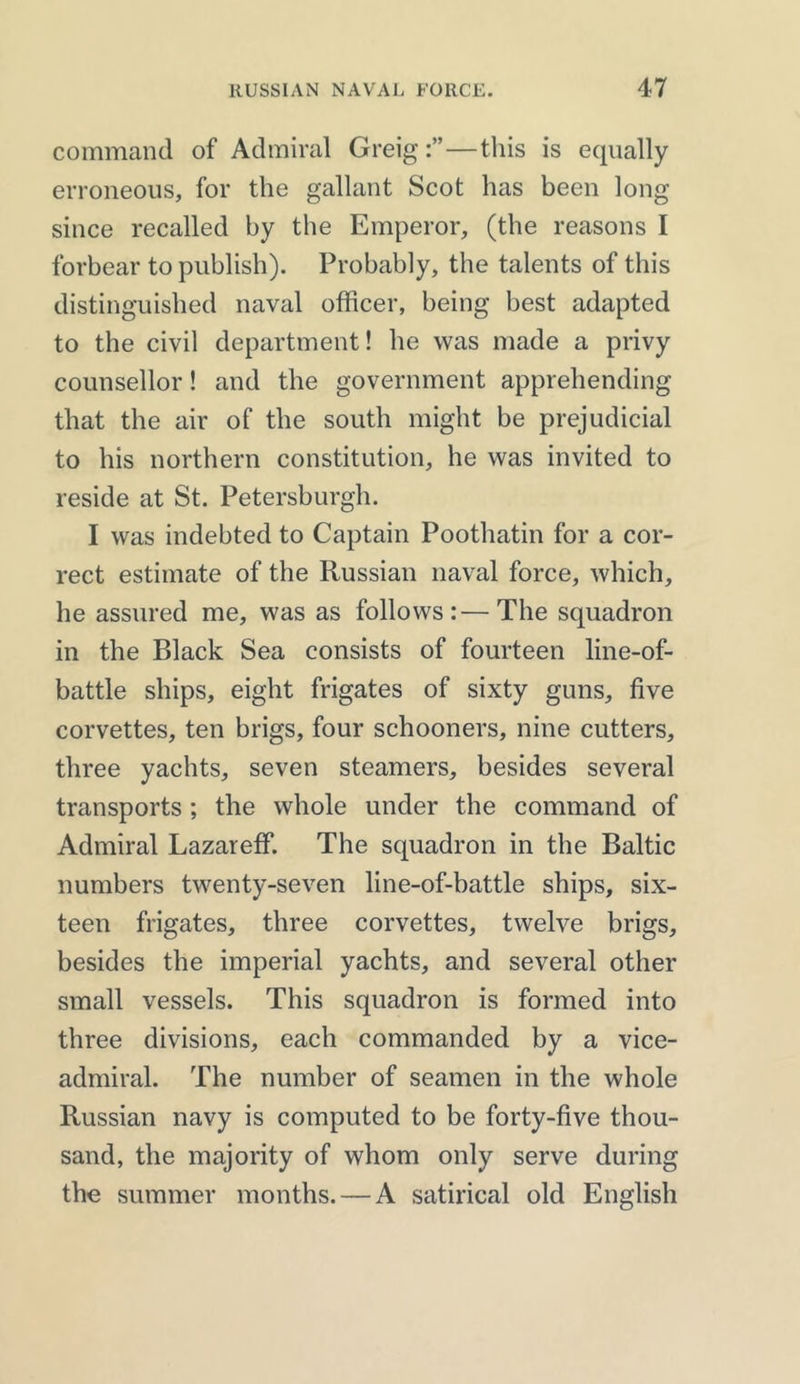 command of Admiral Greig—this is equally erroneous, for the gallant Scot has been long since recalled by the Emperor, (the reasons I forbear to publish). Probably, the talents of this distinguished naval officer, being best adapted to the civil department! he was made a privy counsellor! and the government apprehending that the air of the south might be prejudicial to his northern constitution, he was invited to reside at St. Petersburgh. I was indebted to Captain Poothatin for a cor- rect estimate of the Russian naval force, which, he assured me, was as follows:—The squadron in the Black Sea consists of fourteen line-of- battle ships, eight frigates of sixty guns, five corvettes, ten brigs, four schooners, nine cutters, three yachts, seven steamers, besides several transports ; the whole under the command of Admiral Lazareff. The squadron in the Baltic numbers twenty-seven line-of-battle ships, six- teen frigates, three corvettes, twelve brigs, besides the imperial yachts, and several other small vessels. This squadron is formed into three divisions, each commanded by a vice- admiral. The number of seamen in the whole Russian navy is computed to be forty-five thou- sand, the majority of whom only serve during the summer months. — A satirical old English