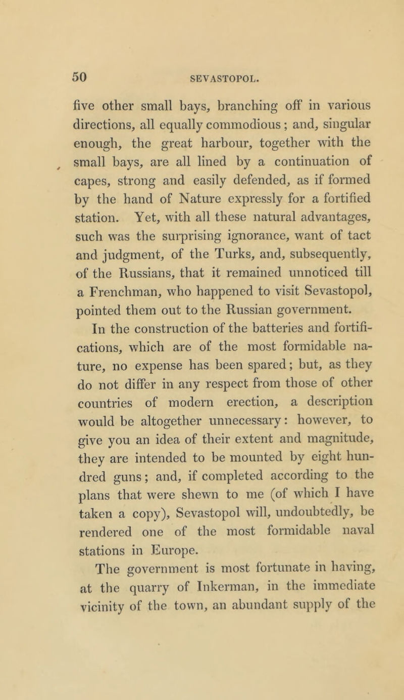 five other small bays, branching off’ in various directions, all equally commodious; and, singular enough, the great harbour, together with the small bays, are all lined by a continuation of capes, strong and easily defended, as if formed by the hand of Nature expressly for a fortified station. Yet, with all these natural advantages, such was the surprising ignorance, want of tact and judgment, of the Turks, and, subsequently, of the Russians, that it remained unnoticed till a Frenchman, who happened to visit Sevastopol, pointed them out to the Russian government. In the construction of the batteries and fortifi- cations, which are of the most formidable na- ture, no expense has been spared; but, as they do not differ in any respect from those of other countries of modern erection, a description would be altogether unnecessary: however, to give you an idea of their extent and magnitude, they are intended to be mounted by eight hun- dred guns; and, if completed according to the plans that were shewn to me (of which I have taken a copy), Sevastopol will, undoubtedly, be rendered one of the most formidable naval stations in Europe. The government is most fortunate in having, at the quarry of Inkerman, in the immediate vicinity of the town, an abundant supply of the