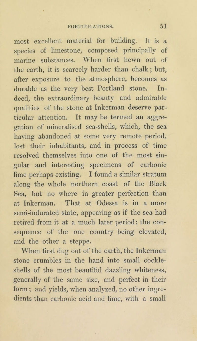 most excellent material for building. It is a species of limestone, composed principally of marine substances. When first hewn out of the earth, it is scarcely harder than chalk; but, after exposure to the atmosphere, becomes as durable as the very best Portland stone. In- deed, the extraordinary beauty and admirable qualities of the stone at Inkerman deserve par- ticular attention. It may be termed an aggre- gation of mineralised sea-shells, which, the sea having abandoned at some very remote period, lost their inhabitants, and in process of time resolved themselves into one of the most sin- gular and interesting specimens of carbonic lime perhaps existing. I found a similar stratum along the whole northern coast of the Black Sea, but no where in greater perfection than at Inkerman. That at Odessa is in a more semi-indurated state, appearing as if the sea had retired from it at a much later period; the con- sequence of the one country being elevated, and the other a steppe. When first dug out of the earth, the Inkerman stone crumbles in the hand into small cockle- shells of the most beautiful dazzling whiteness, generally of the same size, and perfect in their form; and yields, when analyzed, no other ingre- dients than carbonic acid and lime, with a small
