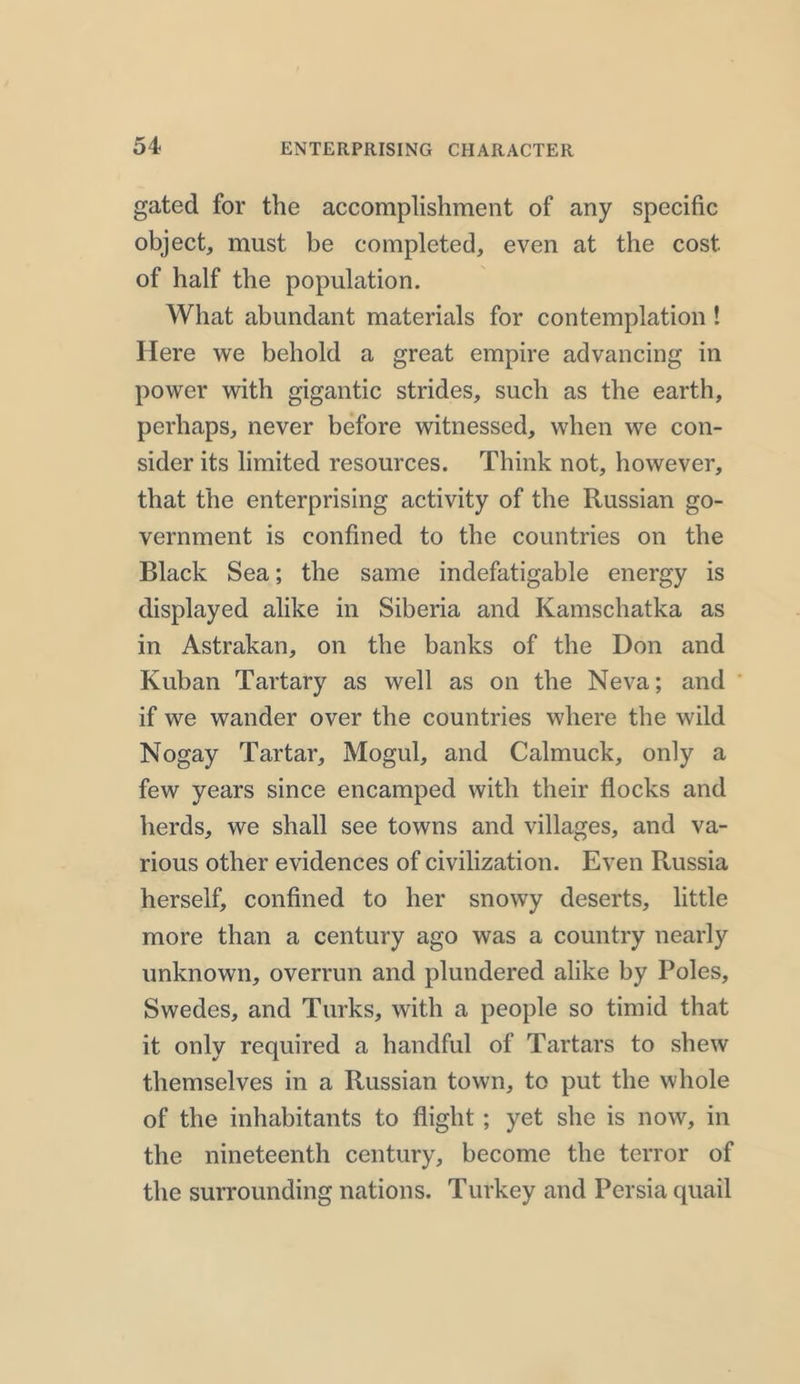 gated for the accomplishment of any specific object, must be completed, even at the cost of half the population. What abundant materials for contemplation ! Here we behold a great empire advancing in power with gigantic strides, such as the earth, perhaps, never before witnessed, when we con- sider its limited resources. Think not, however, that the enterprising activity of the Russian go- vernment is confined to the countries on the Black Sea; the same indefatigable energy is displayed alike in Siberia and Kamschatka as in Astrakan, on the banks of the Don and Kuban Tartary as well as on the Neva; and if we wander over the countries where the wild Nogay Tartar, Mogul, and Calmuck, only a few years since encamped with their flocks and herds, we shall see towns and villages, and va- rious other evidences of civilization. Even Russia herself, confined to her snowy deserts, little more than a century ago was a country nearly unknown, overrun and plundered alike by Poles, Swedes, and Turks, with a people so timid that it only required a handful of Tartars to shew themselves in a Russian town, to put the whole of the inhabitants to flight ; yet she is now, in the nineteenth century, become the terror of the surrounding nations. Turkey and Persia quail
