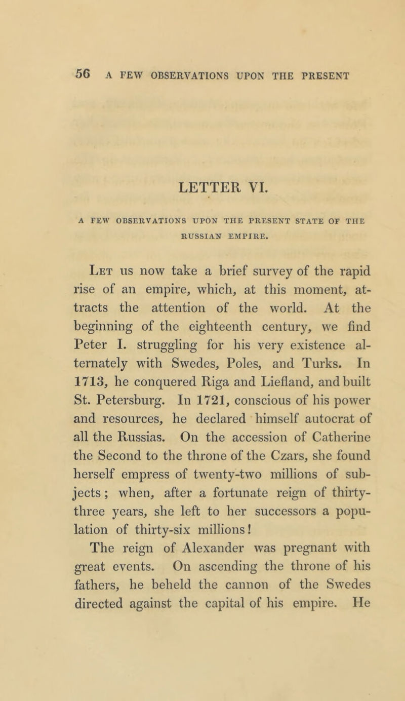 LETTER VI. A FEW OBSERVATIONS UPON THE PRESENT STATE OF THE RUSSIAN EMPIRE. Let us now take a brief survey of the rapid rise of an empire, which, at this moment, at- tracts the attention of the world. At the beginning of the eighteenth century, we find Peter I. struggling for his very existence al- ternately with Swedes, Poles, and Turks. In 1713, he conquered Riga and Liefland, and built St. Petersburg. In 1721, conscious of his power and resources, he declared himself autocrat of all the Russias. On the accession of Catherine the Second to the throne of the Czars, she found herself empress of twenty-two millions of sub- jects ; when, after a fortunate reign of thirty- three years, she left to her successors a popu- lation of thirty-six millions! The reign of Alexander was pregnant with great events. On ascending the throne of his fathers, he beheld the cannon of the Swedes directed against the capital of his empire. He