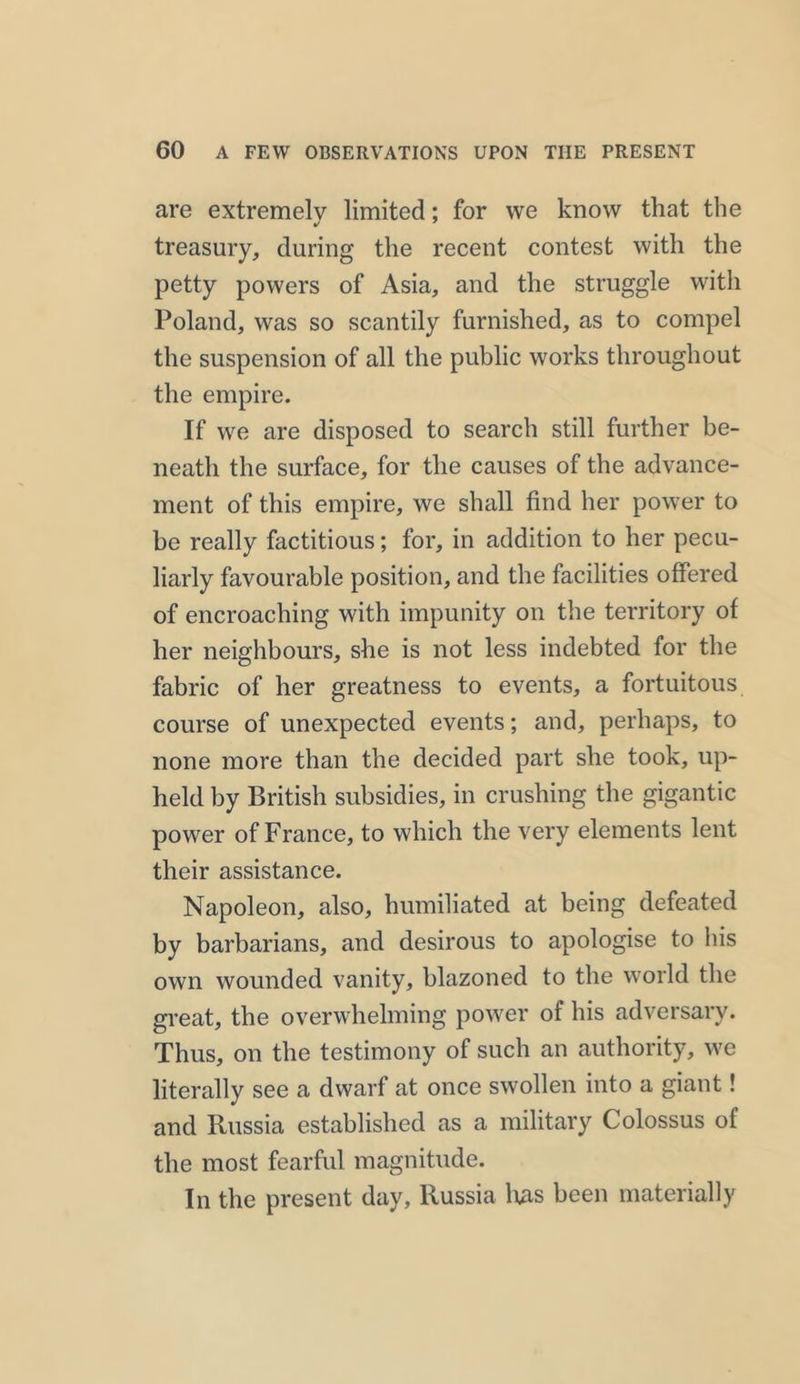 are extremely limited; for we know that the treasury, during the recent contest with the petty powers of Asia, and the struggle with Poland, was so scantily furnished, as to compel the suspension of all the public works throughout the empire. If we are disposed to search still further be- neath the surface, for the causes of the advance- ment of this empire, we shall find her power to be really factitious; for, in addition to her pecu- liarly favourable position, and the facilities offered of encroaching with impunity on the territory of her neighbours, she is not less indebted for the fabric of her greatness to events, a fortuitous course of unexpected events; and, perhaps, to none more than the decided part she took, up- held by British subsidies, in crushing the gigantic power of France, to which the very elements lent their assistance. Napoleon, also, humiliated at being defeated by barbarians, and desirous to apologise to his own wounded vanity, blazoned to the world the great, the overwhelming power of his adversary. Thus, on the testimony of such an authority, we literally see a dwarf at once swollen into a giant! and Russia established as a military Colossus of the most fearful magnitude. In the present day, Russia has been materially